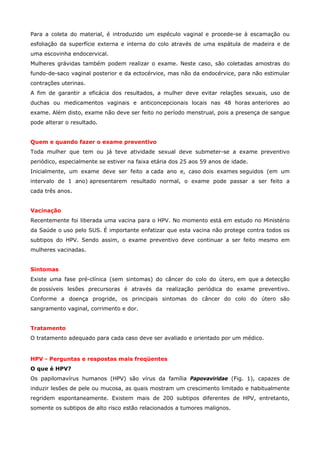 Para a coleta do material, é introduzido um espéculo vaginal e procede-se à escamação ou
esfoliação da superfície externa e interna do colo através de uma espátula de madeira e de
uma escovinha endocervical.
Mulheres grávidas também podem realizar o exame. Neste caso, são coletadas amostras do
fundo-de-saco vaginal posterior e da ectocérvice, mas não da endocérvice, para não estimular
contrações uterinas.
A fim de garantir a eficácia dos resultados, a mulher deve evitar relações sexuais, uso de
duchas ou medicamentos vaginais e anticoncepcionais locais nas 48 horas anteriores ao
exame. Além disto, exame não deve ser feito no período menstrual, pois a presença de sangue
pode alterar o resultado.
Quem e quando fazer o exame preventivo
Toda mulher que tem ou já teve atividade sexual deve submeter-se a exame preventivo
periódico, especialmente se estiver na faixa etária dos 25 aos 59 anos de idade.
Inicialmente, um exame deve ser feito a cada ano e, caso dois exames seguidos (em um
intervalo de 1 ano) apresentarem resultado normal, o exame pode passar a ser feito a
cada três anos.
Vacinação
Recentemente foi liberada uma vacina para o HPV. No momento está em estudo no Ministério
da Saúde o uso pelo SUS. É importante enfatizar que esta vacina não protege contra todos os
subtipos do HPV. Sendo assim, o exame preventivo deve continuar a ser feito mesmo em
mulheres vacinadas.
Sintomas
Existe uma fase pré-clínica (sem sintomas) do câncer do colo do útero, em que a detecção
de possíveis lesões precursoras é através da realização periódica do exame preventivo.
Conforme a doença progride, os principais sintomas do câncer do colo do útero são
sangramento vaginal, corrimento e dor.
Tratamento
O tratamento adequado para cada caso deve ser avaliado e orientado por um médico.

HPV - Perguntas e respostas mais freqüentes
O que é HPV?
Os papilomavírus humanos (HPV) são vírus da família Papovaviridae (Fig. 1), capazes de
induzir lesões de pele ou mucosa, as quais mostram um crescimento limitado e habitualmente
regridem espontaneamente. Existem mais de 200 subtipos diferentes de HPV, entretanto,
somente os subtipos de alto risco estão relacionados a tumores malignos.

 