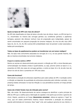 Quais os tipos de HPV com risco de câncer?
Os HPV são classificados em tipos de baixo e de alto risco de câncer. Assim, os HPV de tipo 6 e
11, encontrados na maioria das verrugas genitais (ou condilomas genitais) e papilomas
laríngeos, parecem não oferecer nenhum risco de progressão para malignidade, apesar de
serem encontrados em pequena proporção de tumores malignos. Os vírus de alto risco (HPV
tipos 16, 18, 31, 33, 45, 58 e outros) têm probabilidade maior de persistir e estar associados a
lesões pré-cancerígenas.
Todos os tipos de papilomavírus podem se transformar em um tumor maligno?
Não. Os tipos mais comumente associados às verrugas (6 e 11), na sua grande maioria, não
são os mesmos encontrados nos tumores malignos.
O que é a vacina contra o HPV?
Dentre as vacinas em desenvolvimento para prevenir a infecção por HPV, a única liberada para
comercialização nos Estados Unidos é quadrivalente, ou seja, previne contra os tipos 6 e 11,
presentes em 90% dos casos de verrugas genitais, e contra os tipos 16 e 18, de alto risco de
câncer do colo do útero e presentes em 70% dos casos.
Como ela funciona?
Estimulando a produção de anticorpos específicos para cada subtipo de HPV. A proteção contra
a infecção vai depender da quantidade de anticorpos produzidos pelo indivíduo vacinado, a sua
presença destes anticorpos no local da infecção e a sua persistência durante um longo período
de tempo.
Como ela é feita? Existe risco de infecção pela vacina?
Não, não existe. No desenvolvimento da vacina conseguiu-se identificar a parte principal do
DNA do HPV que o codifica para a fabricação do capsídeo viral (parte que envolve o genoma do
vírus). Depois, usando-se um fungo (Sacaromices cerevisiae), obteve-se apenas a “capa” do
vírus, que em testes preliminares mostrou induzir fortemente a produção de anticorpos
quando administrada em humanos. Essa “capa” viral, sem qualquer genoma em seu interior, é

 