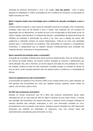 chamada de partícula semelhante a vírus ( em inglês, vírus like particle – VLP). O passo
seguinte foi estabelecer a melhor quantidade de VLP e testá-la em humanos, na prevenção de
lesões induzidas por HPV.
Qual o impacto desta nova tecnologia para a política de atenção oncológica e para o
SUS?
O Brasil poderá incorporar a nova vacina ao calendário anual de imunização, mas o tratamento
completo custa cerca de R$ 820,00 e dura 6 meses. Isso implicará em um processo de
negociação com os laboratórios, no sentido de que a sua incorporação ao SUS possa se dar na
melhor relação custo-benefício. É fundamental estudar a possibilidade de desenvolvimento de
métodos de produção e distribuição da vacina e ter claro que a adoção da vacina não
substituirá a realização rotineira do exame Papanicolaou. Trata-se de mais uma estratégia
possível para o enfrentamento do problema. Pela diversidade de aspectos e conseqüências
envolvidos, é indispensável que se realizem estudos multidisciplinares para avaliação dos
impactos técnicos, financeiros e comportamentais.
Qual a garantia de proteção após a vacinação?
A duração da imunidade conferida pela vacina continua indeterminada. Para ser de fato eficaz,
em termos de Saúde Pública, ela deveria conferir proteção às meninas e adolescentes por
várias décadas mas, até o momento, só se tem alguma convicção de uma proteção de 5 anos.
Na verdade, embora se trate da mais importante novidade surgida no combate ao câncer do
colo do útero, ainda é preciso delimitar qual seu alcance sobre a incidência e a mortalidade da
doença.
Como os papilomavírus são transmitidos?
A transmissão do Papiloma Vírus Humano (HPV) é por contato direto com a pele infectada. Os
HPV genitais são transmitidos por meio das relações sexuais, podendo causar lesões na
vagina, colo do útero, pênis e ânus.
Os HPV são facilmente contraídos?
Estudos no mundo comprovam que 50 a 80% das mulheres sexualmente ativas serão
infectados por um ou mais tipos de HPV em algum momento de suas vidas. Porém, a maioria
das infecções são transitórias. Na maioria das vezes, o sistema imune consegue combater de
maneira eficiente esta infecção, alcançando a cura, com eliminação completa do vírus,
principalmente entre as pessoas mais jovens. Qualquer pessoa infectada com HPV desenvolve
anticorpos que poderão ser detectados no organismo, mas nem sempre estes são
suficientemente competentes para eliminarem os vírus.

 