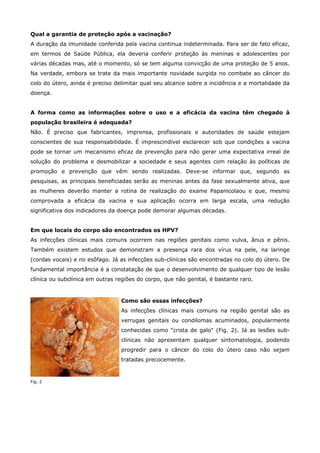 Qual a garantia de proteção após a vacinação?
A duração da imunidade conferida pela vacina continua indeterminada. Para ser de fato eficaz,
em termos de Saúde Pública, ela deveria conferir proteção às meninas e adolescentes por
várias décadas mas, até o momento, só se tem alguma convicção de uma proteção de 5 anos.
Na verdade, embora se trate da mais importante novidade surgida no combate ao câncer do
colo do útero, ainda é preciso delimitar qual seu alcance sobre a incidência e a mortalidade da
doença.
A forma como as informações sobre o uso e a eficácia da vacina têm chegado à
população brasileira é adequada?
Não. É preciso que fabricantes, imprensa, profissionais e autoridades de saúde estejam
conscientes de sua responsabilidade. É imprescindível esclarecer sob que condições a vacina
pode se tornar um mecanismo eficaz de prevenção para não gerar uma expectativa irreal de
solução do problema e desmobilizar a sociedade e seus agentes com relação às políticas de
promoção e prevenção que vêm sendo realizadas. Deve-se informar que, segundo as
pesquisas, as principais beneficiadas serão as meninas antes da fase sexualmente ativa, que
as mulheres deverão manter a rotina de realização do exame Papanicolaou e que, mesmo
comprovada a eficácia da vacina e sua aplicação ocorra em larga escala, uma redução
significativa dos indicadores da doença pode demorar algumas décadas.
Em que locais do corpo são encontrados os HPV?
As infecções clínicas mais comuns ocorrem nas regiões genitais como vulva, ânus e pênis.
Também existem estudos que demonstram a presença rara dos vírus na pele, na laringe
(cordas vocais) e no esôfago. Já as infecções sub-clínicas são encontradas no colo do útero. De
fundamental importância é a constatação de que o desenvolvimento de qualquer tipo de lesão
clínica ou subclínica em outras regiões do corpo, que não genital, é bastante raro.

Como são essas infecções?
As infecções clínicas mais comuns na região genital são as
verrugas genitais ou condilomas acuminados, popularmente
conhecidas como "crista de galo" (Fig. 2). Já as lesões subclínicas não apresentam qualquer sintomatologia, podendo
progredir para o câncer do colo do útero caso não sejam
tratadas precocemente.

Fig. 2

 