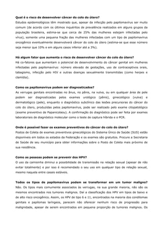 Qual é o risco de desenvolver câncer do colo do útero?
Estudos epidemiológicos têm mostrado que, apesar da infecção pelo papilomavírus ser muito
comum (de acordo com os últimos inquéritos de prevalência realizados em alguns grupos da
população brasileira, estima-se que cerca de 25% das mulheres estejam infectadas pelo
vírus), somente uma pequena fração das mulheres infectadas com um tipo de papilomavírus
oncogênico eventualmente desenvolverá câncer do colo do útero (estima-se que esse número
seja menor que 10% e em alguns casos inferior até a 3%).
Há algum fator que aumenta o risco de desenvolver câncer do colo do útero?
Há co-fatores que aumentam o potencial de desenvolvimento do câncer genital em mulheres
infectadas pelo papilomavírus: número elevado de gestações, uso de contraceptivos orais,
tabagismo, infecção pelo HIV e outras doenças sexualmente transmitidas (como herpes e
clamídia).
Como os papilomavírus podem ser diagnosticados?
As verrugas genitais encontradas no ânus, no pênis, na vulva, ou em qualquer área de pele
podem

ser

diagnosticadas

pelos

exames

urológico

(pênis),

ginecológico

(vulva)

e

dermatológico (pele), enquanto o diagnóstico subclínico das lesões precursoras do câncer do
colo do útero, produzidas pelos papilomavírus, pode ser realizado pelo exame citopatológico
(exame preventivo de Papanicolaou). A confirmação do diagnóstico pode ser feita por exames
laboratoriais de diagnóstico molecular como o teste de captura híbrida e o PCR.
Onde é possível fazer os exames preventivos do câncer do colo do útero?
Postos de Coleta de exames preventivos ginecológicos do Sistema Único de Saúde (SUS) estão
disponíveis em todos os estados da Federação e os exames são gratuitos. Procure a Secretaria
de Saúde de seu município para obter informações sobre o Posto de Coleta mais próximo de
sua residência.
Como as pessoas podem se prevenir dos HPV?
O uso da camisinha diminui a possibilidade de transmissão na relação sexual (apesar de não
evitar totalmente) e por isso é recomendado o seu uso em qualquer tipo de relação sexual,
mesmo naquela entre casais estáveis.
Todos os tipos de papilomavírus podem se transformar em um tumor maligno?
Não. Os tipos mais comumente associados às verrugas, na sua grande maioria, não são os
mesmos encontrados nos tumores malignos. Daí a classificação dos HPV em tipos de baixo e
de alto risco oncogênico. Assim, os HPV de tipo 6 e 11, encontrados na maioria dos condilomas
genitais e papilomas laríngeos, parecem não oferecer nenhum risco de progressão para
malignidade, apesar de serem encontrados em pequena proporção de tumores malignos. Os

 