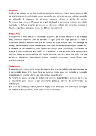 Sintomas
O câncer de esôfago na sua fase inicial não apresenta sintomas. Porém, alguns sintomas são
característicos como a dificuldade ou dor ao engolir, dor retroesternal, dor torácica, sensação
de

obstrução

à

passagem

do

alimento,

náuseas,

vômitos

e

perda

do

apetite.

Na maioria das vezes, a dificuldade de engolir (disfagia) já demonstra a doença em estado
avançado. A disfagia progride geralmente de alimentos sólidos até alimentos pastosos e
líquidos. A perda de peso pode chegar até 10% do peso corporal.
Diagnóstico
O diagnóstico é feito através da endoscopia digestiva, de estudos citológicos e de métodos
com colorações especiais (azul de toluidina e lugol) para que seja possível se fazer o
diagnóstico precoce, fazendo com que as chances de cura atinjam 98%. Na presença de
disfagia para alimentos sólidos é necessária a realização de um estudo radiológico contrastado,
e também de uma endoscopia com biópsia ou citologia para confirmação. A extensão da
doença é muito importante em função do prognóstico, já que esta tem uma agressividade
biológica devido ao fato do esôfago não possuir serosa e, com isto, haver infiltração local das
estruturas adjacentes, disseminação linfática, causando metástases hematogênicas com
grande freqüência.
Tratamento
O paciente pode receber como formas de tratamento a cirurgia, radioterapia, quimioterapia ou
a combinação destes três tipos. Para os tumores iniciais pode ser indicada a ressecção
endoscópica, no entanto este tipo de tratamento é bastante raro.
Na maioria dos casos, a cirurgia é o tratamento utilizado. Dependendo da extensão da doença,
o tratamento pode passar a ser unicamente paliativo, através de quimioterapia ou
radioterapia.
Nos casos de cuidados paliativos, também dispõe-se de dilatações com endoscopia, colocação
de próteses auto-expansivas, assim como uso da braquiterapia.

 