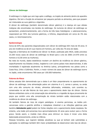 Câncer de Estômago
O estômago é o órgão que vem logo após o esôfago, no trajeto do alimento dentro do aparelho
digestivo. Ele tem a função de armazenar por pequeno período os alimentos, para que possam
ser misturados ao suco gástrico e digeridos.
O câncer de estômago (também denominado câncer gástrico) é a doença em que células
malignas são encontradas nos tecidos do estômago. Os tumores do câncer de estômago se
apresentam, predominantemente, sob a forma de três tipos histológicos: o adenocarcinoma,
responsável por 95% dos tumores gástricos, o linfoma, diagnosticado em cerca de 3% dos
casos, e o leiomiossarcoma.
Epidemiologia
Cerca de 65% dos pacientes diagnosticados com câncer de estômago têm mais de 50 anos. O
pico de incidência se dá em sua maioria em homens, por volta dos 70 anos de idade.
Segundo a Estimativa de Incidência de Câncer no Brasil, publicada pelo INCA, estão previstos
23.200 novos casos de câncer de estômago no Brasil para o ano de 2006 (14.970 entre os
homens e 8.230 entre as mulheres).
No resto do mundo, dados estatísticos revelam um declínio da incidência do câncer gástrico,
especificamente nos Estados Unidos, Inglaterra e em outros países mais desenvolvidos. A alta
mortalidade é registrada atualmente na América Latina, principalmente nos países como a
Costa Rica, Chile e Colômbia. Porém, o maior número de casos de câncer de estômago ocorre
no Japão, onde encontramos 780 casos por 100.000 habitantes.
Fatores de Risco
Vários estudos têm demonstrado que a dieta é um fator preponderante no aparecimento do
câncer de estômago. Uma alimentação pobre em vitamina A e C, carnes e peixes, ou ainda
com uma alto consumo de nitrato, alimentos defumados, enlatados, com corantes ou
conservados no sal são fatores de risco para o aparecimento deste tipo de câncer. Outros
fatores ambientais como a má conservação dos alimentos e a ingestão de água proveniente de
poços que contém uma alta concentração de nitrato também estão relacionados com a
incidência do câncer de estômago.
Há também fatores de risco de origem patológica. A anemia perniciosa, as lesões précancerosas como a gastrite atrófica e metaplasia intestinal e as infecções gástricas pela
bactéria Helicobacter pylori podem ter fortes relações com o aparecimento desta neoplasia. No
entanto, uma lesão pré-cancerosa leva aproximadamente 20 anos para evoluir para a forma
grave. Sendo assim, a medida mais eficaz para diminuir os riscos é iniciar uma dieta
balanceada precocemente, ainda na infância.
Pessoas fumantes, que ingerem bebidas alcoólicas ou que já tenham sido submetidas a
operações no estômago também têm maior probabilidade de desenvolver este tipo de câncer.

 