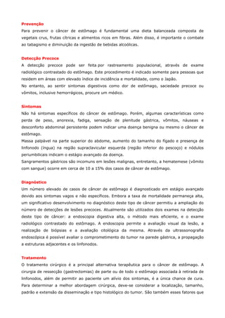 Prevenção
Para prevenir o câncer de estômago é fundamental uma dieta balanceada composta de
vegetais crus, frutas cítricas e alimentos ricos em fibras. Além disso, é importante o combate
ao tabagismo e diminuição da ingestão de bebidas alcoólicas.
Detecção Precoce
A detecção precoce pode ser feita por rastreamento populacional, através de exame
radiológico contrastado do estômago. Este procedimento é indicado somente para pessoas que
residem em áreas com elevado índice de incidência e mortalidade, como o Japão.
No entanto, ao sentir sintomas digestivos como dor de estômago, saciedade precoce ou
vômitos, inclusive hemorrágicos, procure um médico.
Sintomas
Não há sintomas específicos do câncer de estômago. Porém, algumas características como
perda de peso, anorexia, fadiga, sensação de plenitude gástrica, vômitos, náuseas e
desconforto abdominal persistente podem indicar uma doença benigna ou mesmo o câncer de
estômago.
Massa palpável na parte superior do abdome, aumento do tamanho do fígado e presença de
linfonodo (íngua) na região supraclavicular esquerda (região inferior do pescoço) e nódulos
periumbilicais indicam o estágio avançado da doença.
Sangramentos gástricos são incomuns em lesões malignas, entretanto, a hematemese (vômito
com sangue) ocorre em cerca de 10 a 15% dos casos de câncer de estômago.
Diagnóstico
Um número elevado de casos de câncer de estômago é diagnosticado em estágio avançado
devido aos sintomas vagos e não específicos. Embora a taxa de mortalidade permaneça alta,
um significativo desenvolvimento no diagnóstico deste tipo de câncer permitiu a ampliação do
número de detecções de lesões precoces. Atualmente são utilizados dois exames na detecção
deste tipo de câncer: a endoscopia digestiva alta, o método mais eficiente, e o exame
radiológico contrastado do estômago. A endoscopia permite a avaliação visual da lesão, a
realização de biópsias e a avaliação citológica da mesma. Através da ultrassonografia
endoscópica é possível avaliar o comprometimento do tumor na parede gástrica, a propagação
a estruturas adjacentes e os linfonodos.
Tratamento
O tratamento cirúrgico é a principal alternativa terapêutica para o câncer de estômago. A
cirurgia de ressecção (gastrectomias) de parte ou de todo o estômago associada à retirada de
linfonodos, além de permitir ao paciente um alívio dos sintomas, é a única chance de cura.
Para determinar a melhor abordagem cirúrgica, deve-se considerar a localização, tamanho,
padrão e extensão da disseminação e tipo histológico do tumor. São também esses fatores que

 