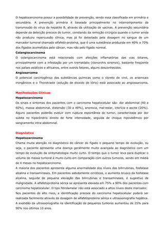 O hepatocarcinoma possui a possibilidade de prevenção, sendo essa classificada em primária e
secundária.

A

prevenção

primária

é

baseada

principalmente

no

interrompimento

da

transmissão do vírus da hepatite B, através da utilização de vacinas. A prevenção secundária
depende da detecção precoce do tumor, constando da remoção cirúrgica quando o tumor ainda
não produziu repercussão clínica, mas já foi detectado pela dosagem no sangue de um
marcador tumoral chamado alfafeto-proteína, que é uma substância produzida em 40% a 70%
dos fígados acometidos pelo câncer, mas não pelo fígado normal.
Colangiocarcinoma
O

colangiocarcinoma

está

relacionado

com

afecções

inflamatórias

das

vias

biliares,

principalmente com a infestação por um trematódio (clonorchis sinensis), bastante freqüente
nos países asiáticos e africanos, entre outros fatores, alguns desconhecidos.
Angiosarcoma
O potencial carcinogênico das substâncias químicas como o cloreto de vinil, os arsenicais
inorgânicos e o Thorotraste (solução de dioxido de tório) está associado ao angiossarcoma.
Manifestações Clínicas
Hepatocarcinoma
Os sinais e sintomas dos pacientes com o carcinoma hepatocelular são: dor abdominal (40 a
60%), massa abdominal, distensão (30 a 40%), anorexia, mal-estar, icterícia e ascite (20%).
Alguns pacientes poderão evoluir com ruptura espontânea do tumor, caracterizada por dor
súbita no hipocôndrio direito de forte intensidade, seguida de choque hipovolêmico por
sangramento intra-abdominal.
Diagnóstico
Hepatocarcinoma
Chama muita atenção no diagnóstico do câncer do fígado o pequeno tempo de evolução, ou
seja, o paciente apresenta uma doença geralmente muito avançada ao diagnóstico com um
tempo de evolução da sintomatologia muito curto. O tempo que o tumor leva para duplicar o
volume de massa tumoral é muito curto em comparação com outros tumores, sendo em média
de 4 meses no hepatocarcinoma.
A maioria dos pacientes apresenta alguma anormalidade dos níveis das bilirrubinas, fosfatase
alcalina e transaminases. Em pacientes sabidamente cirróticos, o aumento brusco da fosfatase
alcalina, seguida de pequena elevação das bilirrubinas e transaminases, é sugestivo de
malignidade. A alfafetoproteína sérica se apresenta elevada em 75% a 90% dos pacientes com
carcinoma hepatocelular. O tipo fibrolamelar não está associado a altos níveis deste marcador.
Nos pacientes de alto risco, a identificação precoce do carcinoma hepatocelular poderá ser
realizada facilmente através da dosagem de alfafetoproteína sérica e ultrassonografia hepática.
A exatidão da ultrassonografia na identificação de pequenos tumores aumentou de 25% para
90% nos últimos 10 anos.

 