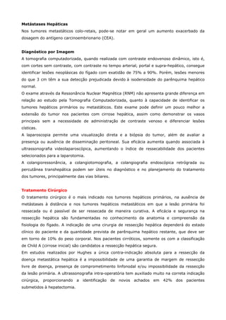 Metástases Hepáticas
Nos tumores metastáticos colo-retais, pode-se notar em geral um aumento exacerbado da
dosagem do antígeno carcinoembrionario (CEA).
Diagnóstico por Imagem
A tomografia computadorizada, quando realizada com contraste endovenoso dinâmico, isto é,
com cortes sem contraste, com contraste no tempo arterial, portal e supra-hepático, consegue
identificar lesões neoplásicas do fígado com exatidão de 75% a 90%. Porém, lesões menores
do que 3 cm têm a sua detecção prejudicada devido à isodensidade do parênquima hepático
normal.
O exame através da Ressonância Nuclear Magnética (RNM) não apresenta grande diferença em
relação ao estudo pela Tomografia Computadorizada, quanto à capacidade de identificar os
tumores hepáticos primários ou metastáticos. Este exame pode definir um pouco melhor a
extensão do tumor nos pacientes com cirrose hepática, assim como demonstrar os vasos
principais sem a necessidade de administração de contraste venoso e diferenciar lesões
císticas.
A laparoscopia permite uma visualização direta e a biópsia do tumor, além de avaliar a
presença ou ausência de disseminação peritoneal. Sua eficácia aumenta quando associada à
ultrassonografia videolaparoscópica, aumentando o índice de ressecabilidade dos pacientes
selecionados para a laparotomia.
A colangioressonância, a colangiotomografia, a colangiografia endoscópica retrógrada ou
percutânea transhepática podem ser úteis no diagnóstico e no planejamento do tratamento
dos tumores, principalmente das vias biliares.
Tratamento Cirúrgico
O tratamento cirúrgico é o mais indicado nos tumores hepáticos primários, na ausência de
metástases à distância e nos tumores hepáticos metastáticos em que a lesão primária foi
ressecada ou é passível de ser ressecada de maneira curativa. A eficácia e segurança na
ressecção hepática são fundamentadas no conhecimento da anatomia e compreensão da
fisiologia do fígado. A indicação de uma cirurgia de ressecção hepática dependerá do estado
clínico do paciente e da quantidade prevista de parênquima hepático restante, que deve ser
em torno de 10% do peso corporal. Nos pacientes cirróticos, somente os com a classificação
de Child A (cirrose inicial) são candidatos a ressecção hepática segura.
Em estudos realizados por Hughes a única contra-indicação absoluta para a ressecção da
doença metastática hepática é a impossibilidade de uma garantia de margem de ressecção
livre de doença, presença de comprometimento linfonodal e/ou impossibilidade da ressecção
da lesão primária. A ultrassonografia intra-operatória tem auxiliado muito na correta indicação
cirúrgica,

proporcionando

submetidos à hepatectomia.

a

identificação

de

novos

achados

em

42%

dos

pacientes

 