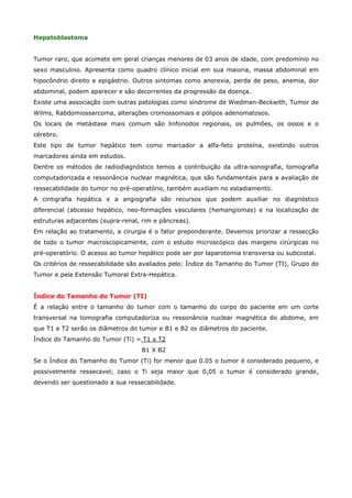 Hepatoblastoma
Tumor raro, que acomete em geral crianças menores de 03 anos de idade, com predomínio no
sexo masculino. Apresenta como quadro clínico inicial em sua maioria, massa abdominal em
hipocôndrio direito e epigástrio. Outros sintomas como anorexia, perda de peso, anemia, dor
abdominal, podem aparecer e são decorrentes da progressão da doença.
Existe uma associação com outras patologias como síndrome de Wiedman-Beckwith, Tumor de
Wilms, Rabdomiossarcoma, alterações cromossomiais e pólipos adenomatosos.
Os locais de metástase mais comum são linfonodos regionais, os pulmões, os ossos e o
cérebro.
Este tipo de tumor hepático tem como marcador a alfa-feto proteína, existindo outros
marcadores ainda em estudos.
Dentre os métodos de radiodiagnóstico temos a contribuição da ultra-sonografia, tomografia
computadorizada e ressonância nuclear magnética, que são fundamentais para a avaliação de
ressecabilidade do tumor no pré-operatório, também auxiliam no estadiamento.
A cintigrafia hepática e a angiografia são recursos que podem auxiliar no diagnóstico
diferencial (abcesso hepático, neo-formações vasculares (hemangiomas) e na localização de
estruturas adjacentes (supra-renal, rim e pâncreas).
Em relação ao tratamento, a cirurgia é o fator preponderante. Devemos priorizar a ressecção
de todo o tumor macroscopicamente, com o estudo microscópico das margens cirúrgicas no
pré-operatório. O acesso ao tumor hepático pode ser por laparotomia transversa ou subcostal.
Os critérios de ressecabilidade são avaliados pelo: Índice do Tamanho do Tumor (TI), Grupo do
Tumor e pela Extensão Tumoral Extra-Hepática.
Índice do Tamanho do Tumor (TI)
É a relação entre o tamanho do tumor com o tamanho do corpo do paciente em um corte
transversal na tomografia computadoriza ou ressonância nuclear magnética do abdome, em
que T1 e T2 serâo os diâmetros do tumor e B1 e B2 os diâmetros do paciente.
Índice do Tamanho do Tumor (Ti) = T1 x T2
B1 X B2
Se o Índice do Tamanho do Tumor (Ti) for menor que 0.05 o tumor é considerado pequeno, e
possivelmente ressecavel; caso o Ti seja maior que 0,05 o tumor é considerado grande,
devendo ser questionado a sua ressecabilidade.

 