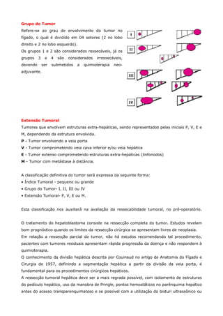Grupo do Tumor
Refere-se ao grau de envolvimento do tumor no
fígado, o qual é dividido em 04 setores (2 no lobo
direito e 2 no lobo esquerdo).
Os grupos 1 e 2 são considerados ressecáveis, já os
grupos

3

devendo

e
ser

4

são

considerados

submetidos

a

irressecáveis,

quimioterapia

neo-

adjuvante.

Extensão Tumoral
Tumores que envolvem estruturas extra-hepáticas, sendo representados pelas iniciais P, V, E e
M, dependendo da estrutura envolvida.
P - Tumor envolvendo a veia porta
V - Tumor comprometendo veia cava inferior e/ou veia hepática
E - Tumor extenso comprometendo estruturas extra-hepáticas (linfonodos)
M - Tumor com metástase à distância.
A classificação definitiva do tumor será expressa da seguinte forma:
• Índice Tumoral - pequeno ou grande
• Grupo do Tumor- I, II, III ou IV
• Extensão Tumoral- P, V, E ou M.
Esta classificação nos auxiliará na avaliação da ressecabilidade tumoral, no pré-operatório.
O tratamento do hepatoblastoma consiste na ressecção completa do tumor. Estudos revelam
bom prognóstico quando os limites da ressecção cirúrgica se apresentam livres de neoplasia.
Em relação a ressecção parcial do tumor, não há estudos recomendando tal procedimento,
pacientes com tumores residuais apresentam rápida progressão da doença e não respondem à
quimioterapia.
O conhecimento da divisão hepática descrita por Couinaud no artigo de Anatomia do Fígado e
Cirurgia de 1957, definindo a segmentação hepática a partir da divisão da veia porta, é
fundamental para os procedimentos cirúrgicos hepáticos.
A ressecção tumoral hepática deve ser a mais regrada possível, com isolamento de estruturas
do pedículo hepático, uso da manobra de Pringle, pontos hemostáticos no parênquima hepático
antes do acesso transparenquimatoso e se possível com a utilização do bisturi ultrassônico ou

 