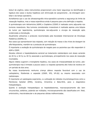 bisturí de argônio, estes instrumentos proporcionam uma maior segurança na identificação e
ligadura dos vasos e ductos hepáticos com diminuição do sangramento , da drenagem serobiliar e do tempo operatório.
Acreditamos que o uso da ultrassonografia intra-operatório aumenta a segurança do limite de
ressecção hepática, mas a nossa experiência ainda é pequena para uma definição a respeito.
A quimioterapia com Adriamicina (ADM) e Cisplatina (CDDP) é realizada como adjuvante nos
tumores ressecáveis. Nos tumores considerados irresecáveis é realizada apenas uma biópsia
do tumor por laparotomia, quimioterapia neo-adjuvante e cirurgia de ressecção após
evidenciada a citoredução.
Atualmente utilizamos o protocolo recomendado pela Sociedade Internacional de Oncologia
Pediátrica (SIOPEL-2).
Nos casos que apresentaram boa resposta, com redução da massa e dos níveis de dosagem de
alfa-fetoproteína, mantém-se o protocolo de quimioterapia.
É importante a avaliação de quimioterapia de resgate para os pacientes que não respondem à
ADM e CDDP.
Estudos referem o hepatoblastoma sensível ao tratamento radioterápico com doses variando
de 20 Cy a 30 Cy ou 40 Cy associado a quimioterapia, principalmente nos casos de ressecção
incompleta.
Alguns relatos sugerem o transplante hepático, nos casos de irressecabilidade do tumor, pósquimioterapia mas é limitado a poucos casos e a resposta apresenta alto índice de recidiva em
um período de dois anos.
No nosso levantamento nenhuma criança obteve resposta favorável com o uso de
carboplatino, Ifosfamida e vepeside (CDDP, IFO, VP-26) ou mesmo associados com
radioterapia.
É importante um patologista experiente, e a utilização de métodos imunohistoquímicos como a
Membrana

Epitelial

(EMA),

Ceratina,

Vimentina

e

Beta-HCG,

para

o

diagnóstico

histopatológico.
Quanto à avaliação histopatológica os hepatoblastomas, macroscopicamente são bem
circunscritos, solitários, podendo ser múltiplos; microscopicamente são classificados em: fetal,
embrionário, macrotrabecular e de pequenas células indiferenciadas.

 