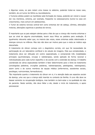 • Algumas vezes, os pais notam uma massa no abdome, podendo tratar-se nesse caso,
também, de um tumor de Wilms ou neuroblastoma.
• Tumores sólidos podem se manifestar pela formação de massa, podendo ser visível e causar
dor nos membros, sintoma, por exemplo, freqüente no osteossarcoma (tumor no osso em
crescimento), mais comum em adolescentes.
• Tumor de sistema nervoso central tem como sintomas dor de cabeça, vômitos, alterações
motoras, alterações cognitivas e paralisia de nervos.
É importante que os pais estejam alertas para o fato de que a criança não inventa sintomas e
que ao sinal de alguma anormalidade, levem seus filhos ao pediatra para avaliação. É
igualmente relevante saber que, na maioria das vezes, esses sintomas estão relacionados a
doenças comuns na infância. Mas isto não deve ser motivo para que a visita ao médico seja
descartada.
O tratamento do câncer começa com o diagnóstico correto, em que há necessidade da
participação de um laboratório confiável e do estudo de imagens. Pela sua complexidade, o
tratamento deve ser efetuado em centro especializado, e compreende três modalidades
principais (quimioterapia, cirurgia e radioterapia), sendo aplicado de forma racional e
individualizada para cada tumor específico e de acordo com a extensão da doença. O trabalho
coordenado de vários especialistas também é fator determinante para o êxito do tratamento
(oncologistas pediatras, cirurgiões pediatras, radioterapeutas, patologistas, radiologistas),
assim como o de outros membros da equipe médica (enfermeiros, assistentes sociais,
psicólogos, nutricionistas, farmacêuticos).
Tão importante quanto o tratamento do câncer em si, é a atenção dada aos aspectos sociais
da doença, uma vez que a criança está inserida no contexto da família. A cura não deve se
basear somente na recuperação biológica, mas também no bem-estar e na qualidade de vida
do paciente. Neste sentido, não deve faltar a ele, desde o inicío do tratamento, o apoio
psicossocial.

 