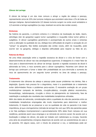 Câncer de Laringe
O câncer de laringe é um dos mais comuns a atingir a região da cabeça e pescoço,
representando cerca de 25% dos tumores malignos que acometem esta área e 2% de todas as
doenças malignas. Aproximadamente 2/3 desses tumores surgem na corda vocal verdadeira e
1/3 acomete a laringe supraglótica (ou seja, localizam-se acima das cordas vocais).
Sintomas
Na história do paciente, o primeiro sintoma é o indicativo da localização da lesão. Assim,
odinofagia (dor de garganta) sugere tumor supraglótico e rouquidão indica tumor glótico e
subglótico. O câncer supraglótico geralmente é acompanhado de outros sinais e sintomas
como a alteração na qualidade da voz, disfagia leve (dificuldade de engolir) e sensação de um
"caroço" na garganta. Nas lesões avançadas das cordas vocais, além da rouquidão, pode
ocorrer dor na garganta, disfagia e dispnéia (dificuldade para respirar ou falta de ar).
Fatores de Risco
Há uma nítida associação entre a ingestão excessiva de álcool e o vício de fumar com o
desenvolvimento de câncer nas vias aerodigestivas superiores. O tabagismo é o maior fator de
risco para o desenvolvimento do câncer de laringe. Quando a ingestão excessiva de álcool é
adicionada ao fumo, o risco aumenta para o câncer supraglótico. Pacientes com câncer de
laringe que continuam a fumar e beber têm probabilidade de cura diminuída e aumento do
risco de aparecimento de um segundo tumor primário na área de cabeça e pescoço.
Tratamento
O tratamento dos cânceres da cabeça e pescoço pode causar problemas nos dentes, fala e
deglutição. Quanto mais precoce for o diagnóstico, maior é a possibilidade de o tratamento
evitar deformidades físicas e problemas psico-sociais. É necessária avaliação de um grupo
multidisciplinar composto de dentista, cirurgião-plástico, cirurgião plástico reconstrutivo,
fonoaudiólogo, radioterapeuta, cirurgião e clínico no planejamento do tratamento, fase de
reabilitação e avaliação dos resultados das modalidades terapêuticas utilizadas.
Além dos dados de sobrevida, considerações sobre a qualidade de vida dos pacientes entre as
modalidades terapêuticas empregadas são muito importantes para determinar o melhor
tratamento. O impacto de se preservar a voz na qualidade de vida no paciente é da maior
importância, já que a laringectomia (retirada da laringe) faz com que 30% dos pacientes passe
a ter fala esofágica incompreensível e aproximadamente 50% deles ficam reclusos em sua
residência, perdendo assim seus empregos e se retirando do convívio social. De acordo com a
localização e estágio do câncer, ele pode ser tratado com radioterapia ou cirurgia, havendo
uma série de procedimentos cirúrgicos disponíveis de acordo com as características do caso e
do paciente. Em alguns casos, com o intuito de preservar a voz, a radioterapia pode ser

 