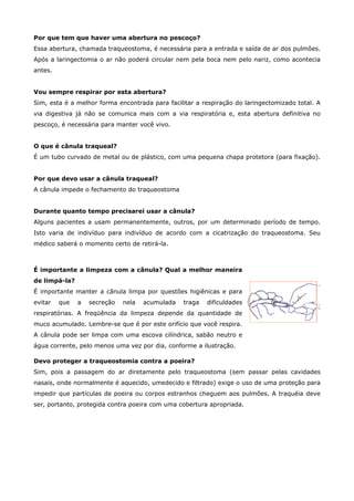 Por que tem que haver uma abertura no pescoço?
Essa abertura, chamada traqueostoma, é necessária para a entrada e saída de ar dos pulmões.
Após a laringectomia o ar não poderá circular nem pela boca nem pelo nariz, como acontecia
antes.
Vou sempre respirar por esta abertura?
Sim, esta é a melhor forma encontrada para facilitar a respiração do laringectomizado total. A
via digestiva já não se comunica mais com a via respiratória e, esta abertura definitiva no
pescoço, é necessária para manter você vivo.
O que é cânula traqueal?
É um tubo curvado de metal ou de plástico, com uma pequena chapa protetora (para fixação).
Por que devo usar a cânula traqueal?
A cânula impede o fechamento do traqueostoma
Durante quanto tempo precisarei usar a cânula?
Alguns pacientes a usam permanentemente, outros, por um determinado período de tempo.
Isto varia de indivíduo para indivíduo de acordo com a cicatrização do traqueostoma. Seu
médico saberá o momento certo de retirá-la.

É importante a limpeza com a cânula? Qual a melhor maneira
de limpá-la?
É importante manter a cânula limpa por questões higiênicas e para
evitar

que

a

secreção

nela

acumulada

traga

dificuldades

respiratórias. A freqüência da limpeza depende da quantidade de
muco acumulado. Lembre-se que é por este orifício que você respira.
A cânula pode ser limpa com uma escova cilíndrica, sabão neutro e
água corrente, pelo menos uma vez por dia, conforme a ilustração.
Devo proteger a traqueostomia contra a poeira?
Sim, pois a passagem do ar diretamente pelo traqueostoma (sem passar pelas cavidades
nasais, onde normalmente é aquecido, umedecido e filtrado) exige o uso de uma proteção para
impedir que partículas de poeira ou corpos estranhos cheguem aos pulmões. A traquéia deve
ser, portanto, protegida contra poeira com uma cobertura apropriada.

 