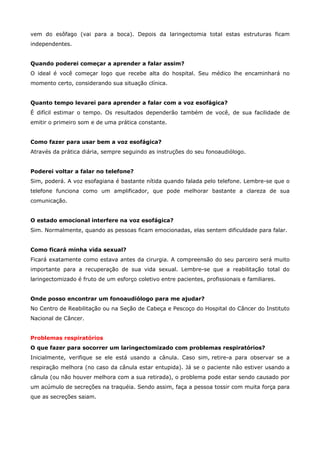 vem do esôfago (vai para a boca). Depois da laringectomia total estas estruturas ficam
independentes.
Quando poderei começar a aprender a falar assim?
O ideal é você começar logo que recebe alta do hospital. Seu médico lhe encaminhará no
momento certo, considerando sua situação clínica.
Quanto tempo levarei para aprender a falar com a voz esofágica?
É difícil estimar o tempo. Os resultados dependerão também de você, de sua facilidade de
emitir o primeiro som e de uma prática constante.
Como fazer para usar bem a voz esofágica?
Através da prática diária, sempre seguindo as instruções do seu fonoaudiólogo.
Poderei voltar a falar no telefone?
Sim, poderá. A voz esofagiana é bastante nítida quando falada pelo telefone. Lembre-se que o
telefone funciona como um amplificador, que pode melhorar bastante a clareza de sua
comunicação.
O estado emocional interfere na voz esofágica?
Sim. Normalmente, quando as pessoas ficam emocionadas, elas sentem dificuldade para falar.
Como ficará minha vida sexual?
Ficará exatamente como estava antes da cirurgia. A compreensão do seu parceiro será muito
importante para a recuperação de sua vida sexual. Lembre-se que a reabilitação total do
laringectomizado é fruto de um esforço coletivo entre pacientes, profissionais e familiares.
Onde posso encontrar um fonoaudiólogo para me ajudar?
No Centro de Reabilitação ou na Seção de Cabeça e Pescoço do Hospital do Câncer do Instituto
Nacional de Câncer.
Problemas respiratórios
O que fazer para socorrer um laringectomizado com problemas respiratórios?
Inicialmente, verifique se ele está usando a cânula. Caso sim, retire-a para observar se a
respiração melhora (no caso da cânula estar entupida). Já se o paciente não estiver usando a
cânula (ou não houver melhora com a sua retirada), o problema pode estar sendo causado por
um acúmulo de secreções na traquéia. Sendo assim, faça a pessoa tossir com muita força para
que as secreções saiam.

 
