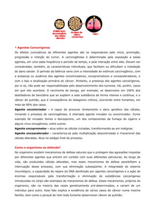 * Agentes Cancerígenos
Os efeitos cumulativos de diferentes agentes são os responsáveis pelo início, promoção,
progressão e inibição do tumor. A carcinogênese é determinada pela exposição a esses
agentes, em uma dada freqüência e período de tempo, e pela interação entre eles. Devem ser
consideradas, também, as características individuais, que facilitam ou dificultam a instalação
do dano celular. O período de latência varia com a intensidade do estímulo carcinogênico, com
a presença ou ausência dos agentes oncoiniciadores, oncopromotores e oncoaceleradores, e
com o tipo e localização primária do câncer. Portanto, a presença dos agentes cancerígenos,
por si só, não pode ser responsabilizada pelo desenvolvimento dos tumores. Há, porém, casos
em que isto acontece. O carcinoma de bexiga, por exemplo, se desenvolve em 100% dos
destiladores de benzidina que se expõem a esta substância de forma intensa e contínua, e o
câncer de pulmão, que é conseqüência do tabagismo crônico, ocorrendo entre fumantes, em
mais de 90% dos casos.
Agente oncoiniciador - é capaz de provocar diretamente o dano genético das células,
iniciando o processo de carcinogênese, é chamado agente iniciador ou oncoiniciador. Como
exemplo de iniciador temos o benzopireno, um dos componentes da fumaça do cigarro e
alguns vírus oncogênicos, entre outros.
Agente oncopromotor - atua sobre as células iniciadas, transformando-as em malignas.
Agente oncoacelerador - caracteriza-se pela multiplicação descontrolada e irreversível das
células alteradas. Atua no estágio final do processo.
Como o organismo se defende?
No organismo existem mecanismos de defesa naturais que o protegem das agressões impostas
por diferentes agentes que entram em contato com suas diferentes estruturas. Ao longo da
vida, são produzidas células alteradas, mas esses mecanismos de defesa possibilitam a
interrupção desse processo, com sua eliminação subseqüente. A integridade do sistema
imunológico, a capacidade de reparo do DNA danificado por agentes cancerígenos e a ação de
enzimas

responsáveis

pela

transformação

e

eliminação

de

substâncias

cancerígenas

introduzidas no corpo são exemplos de mecanismos de defesa. Esses mecanismos, próprios do
organismo, são na maioria das vezes geneticamente pré-determinados, e variam de um
indivíduo para outro. Esse fato explica a existência de vários casos de câncer numa mesma
família, bem como o porquê de nem todo fumante desenvolver câncer de pulmão.

 