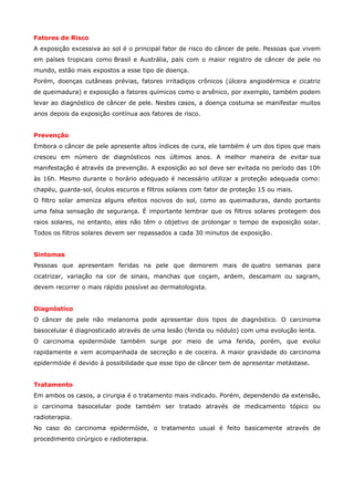 Fatores de Risco
A exposição excessiva ao sol é o principal fator de risco do câncer de pele. Pessoas que vivem
em países tropicais como Brasil e Austrália, país com o maior registro de câncer de pele no
mundo, estão mais expostos a esse tipo de doença.
Porém, doenças cutâneas prévias, fatores irritadiços crônicos (úlcera angiodérmica e cicatriz
de queimadura) e exposição a fatores químicos como o arsênico, por exemplo, também podem
levar ao diagnóstico de câncer de pele. Nestes casos, a doença costuma se manifestar muitos
anos depois da exposição contínua aos fatores de risco.
Prevenção
Embora o câncer de pele apresente altos índices de cura, ele também é um dos tipos que mais
cresceu em número de diagnósticos nos últimos anos. A melhor maneira de evitar sua
manifestação é através da prevenção. A exposição ao sol deve ser evitada no período das 10h
às 16h. Mesmo durante o horário adequado é necessário utilizar a proteção adequada como:
chapéu, guarda-sol, óculos escuros e filtros solares com fator de proteção 15 ou mais.
O filtro solar ameniza alguns efeitos nocivos do sol, como as queimaduras, dando portanto
uma falsa sensação de segurança. É importante lembrar que os filtros solares protegem dos
raios solares, no entanto, eles não têm o objetivo de prolongar o tempo de exposição solar.
Todos os filtros solares devem ser repassados a cada 30 minutos de exposição.
Sintomas
Pessoas que apresentam feridas na pele que demorem mais de quatro semanas para
cicatrizar, variação na cor de sinais, manchas que coçam, ardem, descamam ou sagram,
devem recorrer o mais rápido possível ao dermatologista.
Diagnóstico
O câncer de pele não melanoma pode apresentar dois tipos de diagnóstico. O carcinoma
basocelular é diagnosticado através de uma lesão (ferida ou nódulo) com uma evolução lenta.
O carcinoma epidermóide também surge por meio de uma ferida, porém, que evolui
rapidamente e vem acompanhada de secreção e de coceira. A maior gravidade do carcinoma
epidermóide é devido à possibilidade que esse tipo de câncer tem de apresentar metástase.
Tratamento
Em ambos os casos, a cirurgia é o tratamento mais indicado. Porém, dependendo da extensão,
o carcinoma basocelular pode também ser tratado através de medicamento tópico ou
radioterapia.
No caso do carcinoma epidermóide, o tratamento usual é feito basicamente através de
procedimento cirúrgico e radioterapia.

 