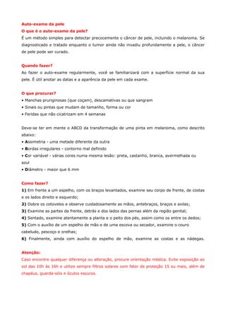 Auto-exame da pele
O que é o auto-exame da pele?
É um método simples para detectar precocemente o câncer de pele, incluindo o melanoma. Se
diagnosticado e tratado enquanto o tumor ainda não invadiu profundamente a pele, o câncer
de pele pode ser curado.
Quando fazer?
Ao fazer o auto-exame regularmente, você se familiarizará com a superfície normal da sua
pele. É útil anotar as datas e a aparência da pele em cada exame.
O que procurar?
• Manchas pruriginosas (que coçam), descamativas ou que sangram
• Sinais ou pintas que mudam de tamanho, forma ou cor
• Feridas que não cicatrizam em 4 semanas
Deve-se ter em mente o ABCD da transformação de uma pinta em melanoma, como descrito
abaixo:
• Assimetria - uma metade diferente da outra
• Bordas irregulares - contorno mal definido
• Cor variável - várias cores numa mesma lesão: preta, castanho, branca, avermelhada ou
azul
• Diâmetro - maior que 6 mm
Como fazer?
1) Em frente a um espelho, com os braços levantados, examine seu corpo de frente, de costas
e os lados direito e esquerdo;
2) Dobre os cotovelos e observe cuidadosamente as mãos, antebraços, braços e axilas;
3) Examine as partes da frente, detrás e dos lados das pernas além da região genital;
4) Sentado, examine atentamente a planta e o peito dos pés, assim como os entre os dedos;
5) Com o auxílio de um espelho de mão e de uma escova ou secador, examine o couro
cabeludo, pescoço e orelhas;
6) Finalmente, ainda com auxílio do espelho de mão, examine as costas e as nádegas.
Atenção:
Caso encontre qualquer diferença ou alteração, procure orientação médica. Evite exposição ao
sol das 10h às 16h e utilize sempre filtros solares com fator de proteção 15 ou mais, além de
chapéus, guarda-sóis e óculos escuros.

 