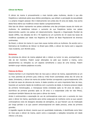 Câncer de Mama
O câncer de mama é provavelmente o mais temido pelas mulheres, devido à sua alta
freqüência e sobretudo pelos seus efeitos psicológicos, que afetam a percepção da sexualidade
e a própria imagem pessoal. Ele é relativamente raro antes dos 35 anos de idade, mas acima
desta faixa etária sua incidência cresce rápida e progressivamente.
Este tipo de câncer representa nos países ocidentais uma das principais causas de morte em
mulheres.

As

estatísticas

indicam

o

aumento

de

sua

freqüência

tantos

nos

países

desenvolvidos quanto nos países em desenvolvimento. Segundo a Organização Mundial da
Saúde (OMS), nas décadas de 60 e 70 registrou-se um aumento de 10 vezes nas taxas de
incidência ajustadas por idade nos Registros de Câncer de Base Populacional de diversos
continentes.
No Brasil, o câncer de mama é o que mais causa mortes entre as mulheres. De acordo com a
Estimativa de Incidência de Câncer no Brasil para 2006, o câncer de mama será o segundo
mais incidente, com 48.930 casos.
Sintomas
Os sintomas do câncer de mama palpável são o nódulo ou tumor no seio, acompanhado ou
não de dor mamária. Podem surgir alterações na pele que recobre a mama, como
abaulamentos ou retrações ou um aspecto semelhante a casca de uma laranja. Podem
também surgir nódulos palpáveis na axila.
Fatores de Risco
História familiar é um importante fator de risco para o câncer de mama, especialmente se um
ou mais parentes de primeiro grau (mãe ou irmã) foram acometidas antes dos 50 anos de
idade. Entretanto, o câncer de mama de caráter familiar corresponde a aproximadamente 10%
do total de casos de cânceres de mama. A idade constitui um outro importante fator de risco,
havendo um aumento rápido da incidência com o aumento da idade. A menarca precoce (idade
da primeira menstruação), a menopausa tardia (instalada após os 50 anos de idade), a
ocorrência da primeira gravidez após os 30 anos e a nuliparidade (não ter tido filhos),
constituem também fatores de risco para o câncer de mama.
Ainda é controvertida a associação do uso de contraceptivos orais com o aumento do risco
para o câncer de mama, apontando para certos subgrupos de mulheres como as que usaram
contraceptivos orais de dosagens elevadas de estrogênio, as que fizeram uso da medicação
por longo período e as que usaram anticoncepcional em idade precoce, antes da primeira
gravidez.
A ingestão regular de álcool, mesmo que em quantidade moderada, é identificada como fator
de risco para o câncer de mama, assim como a exposição a radiações ionizantes em idade
inferior a 35 anos.

 