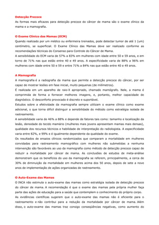 Detecção Precoce
As formas mais eficazes para detecção precoce do câncer de mama são o exame clínico da
mama e a mamografia.
O Exame Clínico das Mamas (ECM)
Quando realizado por um médico ou enfermeira treinados, pode detectar tumor de até 1 (um)
centímetro, se superficial. O Exame Clínico das Mamas deve ser realizado conforme as
recomendações técnicas do Consenso para Controle do Câncer de Mama.
A sensibilidade do ECM varia de 57% a 83% em mulheres com idade entre 50 e 59 anos, e em
torno de 71% nas que estão entre 40 e 49 anos. A especificidade varia de 88% a 96% em
mulheres com idade entre 50 e 59 e entre 71% a 84% nas que estão entre 40 e 49 anos.
A Mamografia
A mamografia é a radiografia da mama que permite a detecção precoce do câncer, por ser
capaz de mostrar lesões em fase inicial, muito pequenas (de milímetros).
É realizada em um aparelho de raio-X apropriado, chamado mamógrafo. Nele, a mama é
comprimida de forma a fornecer melhores imagens, e, portanto, melhor capacidade de
diagnóstico. O desconforto provocado é discreto e suportável.
Estudos sobre a efetividade da mamografia sempre utilizam o exame clínico como exame
adicional, o que torna difícil distinguir a sensibilidade do método como estratégia isolada de
rastreamento.
A sensibilidade varia de 46% a 88% e depende de fatores tais como: tamanho e localização da
lesão, densidade do tecido mamário (mulheres mais jovens apresentam mamas mais densas),
qualidade dos recursos técnicos e habilidade de interpretação do radiologista. A especificidade
varia entre 82%, e 99% e é igualmente dependente da qualidade do exame.
Os resultados de ensaios clínicos randomizados que comparam a mortalidade em mulheres
convidadas para rastreamento mamográfico com mulheres não submetidas a nenhuma
intervenção são favoráveis ao uso da mamografia como método de detecção precoce capaz de
reduzir a mortalidade por câncer de mama. As conclusões de estudos de meta-análise
demonstram que os benefícios do uso da mamografia se referem, principalmente, a cerca de
30% de diminuição da mortalidade em mulheres acima dos 50 anos, depois de sete a nove
anos de implementação de ações organizadas de rastreamento.
O Auto-Exame das Mamas
O INCA não estimula o auto-exame das mamas como estratégia isolada de detecção precoce
do câncer de mama. A recomendação é que o exame das mamas pela própria mulher faça
parte das ações de educação para a saúde que contemplem o conhecimento do próprio corpo.
As evidências científicas sugerem que o auto-exame das mamas não é eficiente para o
rastreamento e não contribui para a redução da mortalidade por câncer de mama. Além
disso, o auto-exame das mamas traz consigo conseqüências negativas, como aumento do

 