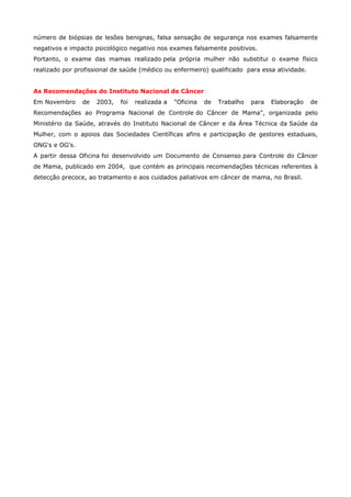 número de biópsias de lesões benignas, falsa sensação de segurança nos exames falsamente
negativos e impacto psicológico negativo nos exames falsamente positivos.
Portanto, o exame das mamas realizado pela própria mulher não substitui o exame físico
realizado por profissional de saúde (médico ou enfermeiro) qualificado para essa atividade.
As Recomendações do Instituto Nacional de Câncer
Em Novembro

de

2003,

foi

realizada a

"Oficina

de

Trabalho

para

Elaboração

de

Recomendações ao Programa Nacional de Controle do Câncer de Mama", organizada pelo
Ministério da Saúde, através do Instituto Nacional de Câncer e da Área Técnica da Saúde da
Mulher, com o apoios das Sociedades Científicas afins e participação de gestores estaduais,
ONG's e OG's.
A partir dessa Oficina foi desenvolvido um Documento de Consenso para Controle do Câncer
de Mama, publicado em 2004, que contém as principais recomendações técnicas referentes à
detecção precoce, ao tratamento e aos cuidados paliativos em câncer de mama, no Brasil.

 