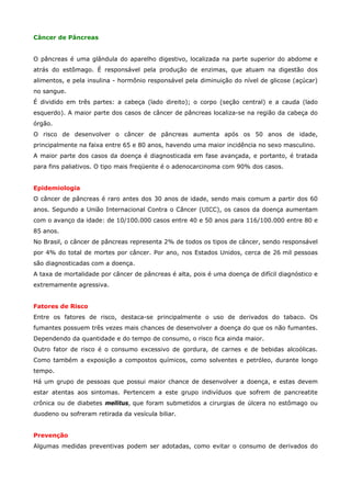 Câncer de Pâncreas
O pâncreas é uma glândula do aparelho digestivo, localizada na parte superior do abdome e
atrás do estômago. É responsável pela produção de enzimas, que atuam na digestão dos
alimentos, e pela insulina - hormônio responsável pela diminuição do nível de glicose (açúcar)
no sangue.
É dividido em três partes: a cabeça (lado direito); o corpo (seção central) e a cauda (lado
esquerdo). A maior parte dos casos de câncer de pâncreas localiza-se na região da cabeça do
órgão.
O risco de desenvolver o câncer de pâncreas aumenta após os 50 anos de idade,
principalmente na faixa entre 65 e 80 anos, havendo uma maior incidência no sexo masculino.
A maior parte dos casos da doença é diagnosticada em fase avançada, e portanto, é tratada
para fins paliativos. O tipo mais freqüente é o adenocarcinoma com 90% dos casos.
Epidemiologia
O câncer de pâncreas é raro antes dos 30 anos de idade, sendo mais comum a partir dos 60
anos. Segundo a União Internacional Contra o Câncer (UICC), os casos da doença aumentam
com o avanço da idade: de 10/100.000 casos entre 40 e 50 anos para 116/100.000 entre 80 e
85 anos.
No Brasil, o câncer de pâncreas representa 2% de todos os tipos de câncer, sendo responsável
por 4% do total de mortes por câncer. Por ano, nos Estados Unidos, cerca de 26 mil pessoas
são diagnosticadas com a doença.
A taxa de mortalidade por câncer de pâncreas é alta, pois é uma doença de difícil diagnóstico e
extremamente agressiva.
Fatores de Risco
Entre os fatores de risco, destaca-se principalmente o uso de derivados do tabaco. Os
fumantes possuem três vezes mais chances de desenvolver a doença do que os não fumantes.
Dependendo da quantidade e do tempo de consumo, o risco fica ainda maior.
Outro fator de risco é o consumo excessivo de gordura, de carnes e de bebidas alcoólicas.
Como também a exposição a compostos químicos, como solventes e petróleo, durante longo
tempo.
Há um grupo de pessoas que possui maior chance de desenvolver a doença, e estas devem
estar atentas aos sintomas. Pertencem a este grupo indivíduos que sofrem de pancreatite
crônica ou de diabetes mellitus, que foram submetidos a cirurgias de úlcera no estômago ou
duodeno ou sofreram retirada da vesícula biliar.
Prevenção
Algumas medidas preventivas podem ser adotadas, como evitar o consumo de derivados do

 