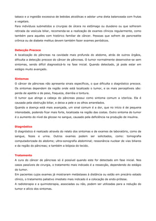tabaco e a ingestão excessiva de bebidas alcoólicas e adotar uma dieta balanceada com frutas
e vegetais.
Para indivíduos submetidos a cirurgias de úlcera no estômago ou duodeno ou que sofreram
retirada da vesícula biliar, recomenda-se a realização de exames clínicos regularmente, como
também para aqueles com histórico familiar de câncer. Pessoas que sofrem de pancreatite
crônica ou de diabete melitus devem também fazer exames periódicos.
Detecção Precoce
A localização do pâncreas na cavidade mais profunda do abdome, atrás de outros órgãos,
dificulta a detecção precoce do câncer de pâncreas. O tumor normalmente desenvolve-se sem
sintomas, sendo difícil diagnosticá-lo na fase inicial. Quando detectado, já pode estar em
estágio muito avançado.
Sintomas
O câncer de pâncreas não apresenta sinais específicos, o que dificulta o diagnóstico precoce.
Os sintomas dependem da região onde está localizado o tumor, e os mais perceptíveis são:
perda de apetite e de peso, fraqueza, diarréia e tontura.
O tumor que atinge a cabeça do pâncreas possui como sintoma comum a icterícia. Ela é
causada pela obstrução biliar, e deixa a pele e os olhos amarelados.
Quando a doença está mais avançada, um sinal comum é a dor, que no início é de pequena
intensidade, podendo ficar mais forte, localizada na região das costas. Outro sintoma do tumor
é o aumento do nível da glicose no sangue, causado pela deficiência na produção de insulina.
Diagnóstico
O diagnóstico é realizado através do relato dos sintomas e de exames de laboratório, como de
sangue,

fezes

e

urina.

Outros

exames

podem

ser

solicitados,

como:

tomografia

computadorizada do abdome; ultra-sonografia abdominal; ressonância nuclear de vias biliares
e da região do pâncreas; e também a biópsia do tecido.
Tratamento
A cura do câncer de pâncreas só é possível quando este for detectado em fase inicial. Nos
casos passíveis de cirurgia, o tratamento mais indicado é a ressecção, dependendo do estágio
do tumor.
Em pacientes cujos exames já mostraram metástases à distância ou estão em precário estado
clínico, o tratamento paliativo imediato mais indicado é a colocação de endo-prótese.
A radioterapia e a quimioterapia, associadas ou não, podem ser utilizadas para a redução do
tumor e alívio dos sintomas.

 