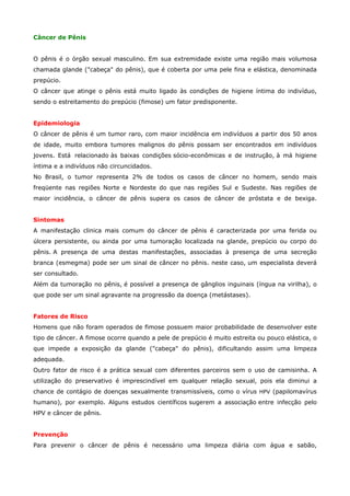 Câncer de Pênis
O pênis é o órgão sexual masculino. Em sua extremidade existe uma região mais volumosa
chamada glande ("cabeça" do pênis), que é coberta por uma pele fina e elástica, denominada
prepúcio.
O câncer que atinge o pênis está muito ligado às condições de higiene íntima do indivíduo,
sendo o estreitamento do prepúcio (fimose) um fator predisponente.
Epidemiologia
O câncer de pênis é um tumor raro, com maior incidência em indivíduos a partir dos 50 anos
de idade, muito embora tumores malignos do pênis possam ser encontrados em indivíduos
jovens. Está relacionado às baixas condições sócio-econômicas e de instrução, à má higiene
íntima e a indivíduos não circuncidados.
No Brasil, o tumor representa 2% de todos os casos de câncer no homem, sendo mais
freqüente nas regiões Norte e Nordeste do que nas regiões Sul e Sudeste. Nas regiões de
maior incidência, o câncer de pênis supera os casos de câncer de próstata e de bexiga.
Sintomas
A manifestação clinica mais comum do câncer de pênis é caracterizada por uma ferida ou
úlcera persistente, ou ainda por uma tumoração localizada na glande, prepúcio ou corpo do
pênis. A presença de uma destas manifestações, associadas à presença de uma secreção
branca (esmegma) pode ser um sinal de câncer no pênis. neste caso, um especialista deverá
ser consultado.
Além da tumoração no pênis, é possível a presença de gânglios inguinais (íngua na virilha), o
que pode ser um sinal agravante na progressão da doença (metástases).
Fatores de Risco
Homens que não foram operados de fimose possuem maior probabilidade de desenvolver este
tipo de câncer. A fimose ocorre quando a pele de prepúcio é muito estreita ou pouco elástica, o
que impede a exposição da glande ("cabeça" do pênis), dificultando assim uma limpeza
adequada.
Outro fator de risco é a prática sexual com diferentes parceiros sem o uso de camisinha. A
utilização do preservativo é imprescindível em qualquer relação sexual, pois ela diminui a
chance de contágio de doenças sexualmente transmissíveis, como o vírus HPV (papilomavírus
humano), por exemplo. Alguns estudos científicos sugerem a associação entre infecção pelo
HPV e câncer de pênis.
Prevenção
Para prevenir o câncer de pênis é necessário uma limpeza diária com água e sabão,

 