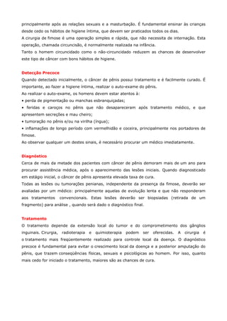principalmente após as relações sexuais e a masturbação. É fundamental ensinar às crianças
desde cedo os hábitos de higiene íntima, que devem ser praticados todos os dias.
A cirurgia de fimose é uma operação simples e rápida, que não necessita de internação. Esta
operação, chamada circuncisão, é normalmente realizada na infância.
Tanto o homem circuncidado como o não-circuncidado reduzem as chances de desenvolver
este tipo de câncer com bons hábitos de higiene.
Detecção Precoce
Quando detectado inicialmente, o câncer de pênis possui tratamento e é facilmente curado. É
importante, ao fazer a higiene íntima, realizar o auto-exame do pênis.
Ao realizar o auto-exame, os homens devem estar atentos à:
• perda de pigmentação ou manchas esbranquiçadas;
• feridas e caroços no pênis que não desapareceram após tratamento médico, e que
apresentem secreções e mau cheiro;
• tumoração no pênis e/ou na virilha (íngua);
• inflamações de longo período com vermelhidão e coceira, principalmente nos portadores de
fimose.
Ao observar qualquer um destes sinais, é necessário procurar um médico imediatamente.
Diagnóstico
Cerca de mais da metade dos pacientes com câncer de pênis demoram mais de um ano para
procurar assistência médica, após o aparecimento das lesões iniciais. Quando diagnosticado
em estágio inicial, o câncer de pênis apresenta elevada taxa de cura.
Todas as lesões ou tumorações penianas, independente da presença da fimose, deverão ser
avaliadas por um médico: principalmente aquelas de evolução lenta e que não responderam
aos tratamentos

convencionais. Estas lesões deverão ser biopsiadas (retirada de um

fragmento) para análise , quando será dado o diagnóstico final.
Tratamento
O tratamento depende da extensão local do tumor e do comprometimento dos gânglios
inguinais. Cirurgia,

radioterapia

e

quimioterapia

podem

ser

oferecidas.

A

cirurgia

é

o tratamento mais freqüentemente realizado para controle local da doença. O diagnóstico
precoce é fundamental para evitar o crescimento local da doença e a posterior amputação do
pênis, que trazem conseqüências físicas, sexuais e psicológicas ao homem. Por isso, quanto
mais cedo for iniciado o tratamento, maiores são as chances de cura.

 