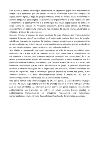 Sem dúvida, o sistema imunológico desempenha um importante papel nesse mecanismo de
defesa. Ele é constituído por um sistema de células distribuídas numa rede complexa de
órgãos, como o fígado, o baço, os gânglios linfáticos, o timo e a medula óssea, e circulando na
corrente sangüínea. Esses órgãos são denominados órgãos linfóides e estão relacionados com
o crescimento, o desenvolvimento e a distribuição das células especializadas na defesa do
corpo contra os ataques de "invasores estranhos". Dentre essas células, os linfócitos
desempenham um papel muito importante nas atividades do sistema imune, relacionadas às
defesas no processo de carcinogênese.
Cabe aos linfócitos a atividade de atacar as células do corpo infectadas por vírus oncogênicos
(capazes de causar câncer) ou as células em transformação maligna, bem como de secretar
substâncias chamadas de linfocinas. As linfocinas regulam o crescimento e o amadurecimento
de outras células e do próprio sistema imune. Acredita-se que distúrbios em sua produção ou
em suas estruturas sejam causas de doenças, principalmente do câncer.
Sem dúvida, a compreensão dos exatos mecanismos de ação do sistema imunológico muito
contribuirá para a elucidação de diversos pontos importantes para o entendimento da
carcinogênese e, portanto, para novas estratégias de tratamento e de prevenção do câncer. As
células que constituem os animais são formadas por três partes: a membrana celular, que é a
parte mais externa da célula; o citoplasma, que constitui o corpo da célula; e o núcleo, que
contem os cromossomas que por sua vez são compostos de genes. Os genes são arquivos que
guardam e fornecem instruções para a organização das estruturas, formas e atividades das
células no organismo. Toda a informação genética encontra-se inscrita nos genes, numa
"memória química" - o ácido desoxirribonucleico (DNA). É através do DNA que os
cromossomas passam as informações para o funcionamento da célula.
Uma célula normal pode sofrer alterações no DNA dos genes. É o que chamamos mutação
genética. As células cujo material genético foi alterado passam a receber instruções erradas
para as suas atividades. As alterações podem ocorrer em genes especiais, denominados
protooncogenes, que a princípio são inativos em células normais. Quando ativados, os
protooncogenes

transformam-se

em

oncogenes,

responsáveis

pela

malignização

(cancerização) das células normais. Essas células diferentes são denominadas cancerosas.

 
