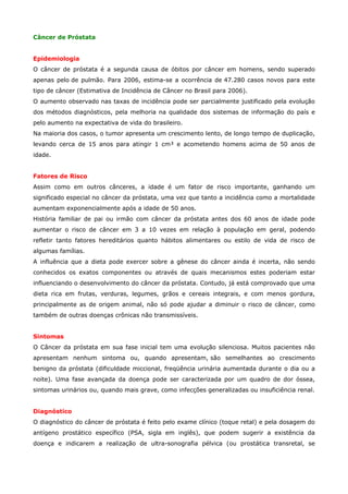 Câncer de Próstata
Epidemiologia
O câncer de próstata é a segunda causa de óbitos por câncer em homens, sendo superado
apenas pelo de pulmão. Para 2006, estima-se a ocorrência de 47.280 casos novos para este
tipo de câncer (Estimativa de Incidência de Câncer no Brasil para 2006).
O aumento observado nas taxas de incidência pode ser parcialmente justificado pela evolução
dos métodos diagnósticos, pela melhoria na qualidade dos sistemas de informação do país e
pelo aumento na expectativa de vida do brasileiro.
Na maioria dos casos, o tumor apresenta um crescimento lento, de longo tempo de duplicação,
levando cerca de 15 anos para atingir 1 cm³ e acometendo homens acima de 50 anos de
idade.
Fatores de Risco
Assim como em outros cânceres, a idade é um fator de risco importante, ganhando um
significado especial no câncer da próstata, uma vez que tanto a incidência como a mortalidade
aumentam exponencialmente após a idade de 50 anos.
História familiar de pai ou irmão com câncer da próstata antes dos 60 anos de idade pode
aumentar o risco de câncer em 3 a 10 vezes em relação à população em geral, podendo
refletir tanto fatores hereditários quanto hábitos alimentares ou estilo de vida de risco de
algumas famílias.
A influência que a dieta pode exercer sobre a gênese do câncer ainda é incerta, não sendo
conhecidos os exatos componentes ou através de quais mecanismos estes poderiam estar
influenciando o desenvolvimento do câncer da próstata. Contudo, já está comprovado que uma
dieta rica em frutas, verduras, legumes, grãos e cereais integrais, e com menos gordura,
principalmente as de origem animal, não só pode ajudar a diminuir o risco de câncer, como
também de outras doenças crônicas não transmissíveis.
Sintomas
O Câncer da próstata em sua fase inicial tem uma evolução silenciosa. Muitos pacientes não
apresentam nenhum sintoma ou, quando apresentam, são semelhantes ao crescimento
benigno da próstata (dificuldade miccional, freqüência urinária aumentada durante o dia ou a
noite). Uma fase avançada da doença pode ser caracterizada por um quadro de dor óssea,
sintomas urinários ou, quando mais grave, como infecções generalizadas ou insuficiência renal.
Diagnóstico
O diagnóstico do câncer de próstata é feito pelo exame clínico (toque retal) e pela dosagem do
antígeno prostático específico (PSA, sigla em inglês), que podem sugerir a existência da
doença e indicarem a realização de ultra-sonografia pélvica (ou prostática transretal, se

 