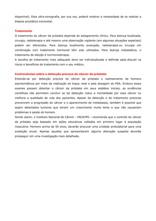 disponível). Esta ultra-sonografia, por sua vez, poderá mostrar a necessidade de se realizar a
biópsia prostática transretal.
Tratamento
O tratamento do câncer da próstata depende do estagiamento clínico. Para doença localizada,
cirurgia, radioterapia e até mesmo uma observação vigilante (em algumas situações especiais)
podem ser oferecidos. Para doença localmente avançada, radioterapia ou cirurgia em
combinação com tratamento hormonal têm sido utilizados. Para doença metastática, o
tratamento de eleição é hormonioterapia.
A escolha do tratamento mais adequado deve ser individualizada e definida após discutir os
riscos e benefícios do tratamento com o seu médico.
Controvérsias sobre a detecção precoce do câncer da próstata
Entende-se por detecção precoce do câncer da próstata o rastreamento de homens
assintomáticos por meio da realização do toque retal e pela dosagem do PSA. Embora esses
exames possam detectar o câncer da próstata em seus estádios iniciais, as evidências
científicas não permitem concluir se tal detecção reduz a mortalidade por esse câncer ou
melhora a qualidade de vida dos pacientes. Apesar da detecção e do tratamento precoces
prevenirem a progressão do câncer e o aparecimento de metástases, também é possível que
sejam detectados tumores que teriam um crescimento muito lento e que não causariam
problemas à saúde do homem.
Sendo assim, o Instituto Nacional de Câncer - INCA/MS - recomenda que o controle do câncer
da próstata seja baseado em ações educativas voltadas em primeiro lugar à população
masculina. Homens acima de 50 anos, deverão procurar uma unidade ambulatorial para uma
avaliação anual. Apenas aqueles que apresentarem alguma alteração suspeita deverão
prosseguir em uma investigação mais detalhada.

 