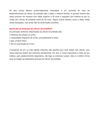 Os

dois

únicos

fatores

confirmadamente

associados

a

um

aumento

do

risco

de

desenvolvimento do câncer de próstata são a idade e história familiar. A grande maioria dos
casos ocorrem em homens com idade superior a 50 anos e naqueles com história de pai ou
irmão com câncer de próstata antes do 60 anos. Alguns outros fatores, como a dieta, estão
sendo estudados, mas ainda não há confirmação científica.
Quais são os sintomas do câncer de próstata?
Os principais sintomas relacionados ao câncer de próstata são:
• Presença de sangue na urina;
• necessidade freqüente de urinar, principalmente à noite;
• jato urinário fraco;
• dor ou queimação ao urinar.
A presença de um ou mais destes sintomas não significa que você esteja com câncer, pois
várias doenças podem dar sintomas semelhantes. Por isso, é muito importante a visita ao seu
médico, para esclarecimento diagnóstico, tão logo os sintomas surjam. Esta é a melhor forma
para se chegar ao diagnóstico precoce do câncer da próstata.

 
