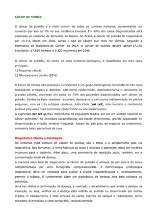 Câncer de Pulmão
O câncer de pulmão é o mais comum de todos os tumores malignos, apresentando um
aumento por ano de 2% na sua incidência mundial. Em 90% dos casos diagnosticados está
associado ao consumo de derivados de tabaco. No Brasil, o câncer de pulmão foi responsável
por 14.715 óbitos em 2000, sendo o tipo de câncer que mais fez vítimas. Segundo a
Estimativa de Incidência de Câncer do INCA, o câncer de pulmão deverá atingir 27.170
brasileiros (17.850 homens e 9.320 mulheres) em 2006.

O câncer de pulmão, do ponto de vista anatomo-patológico, é classificado em dois tipos
principais:
1) Pequenas células
2) Não-pequenas células (85%)
O tumor de células não-pequenas corresponde a um grupo heterogêneo composto de três tipos
histológicos principais e distintos: carcinoma epidermóide, adenocarcinoma e carcinoma de
grandes células, ocorrendo em cerca de 75% dos pacientes diagnosticados com câncer de
pulmão. Dentre os tipos celulares restantes, destaca-se o carcinoma indiferenciado de células
pequenas, com os três subtipos celulares: linfocitóide (oat cell), intermediário e combinado
(células pequenas mais carcinoma epidermóide ou adenocarcinoma).
A expressão oat cell ganhou importância na linguagem médica por ser um subtipo especial de
câncer pulmonar. As principais características são rápido crescimento, grande capacidade de
disseminação e invasão cerebral freqüente. Apesar do alto grau de resposta ao tratamento,
apresenta baixo percentual de cura.
Diagnóstico Clínico e Patológico
Os sintomas mais comuns do câncer de pulmão são a tosse e o sangramento pela via
respiratória. Nos fumantes, o ritmo habitual da tosse é alterado e aparecem crises em horários
incomuns para o paciente. Além disso, uma pneumonia de repetição pode, também, ser a
apresentação inicial da doença.
A maneira mais fácil de diagnosticar o câncer de pulmão é através de um raio-X do tórax
complementado

por

uma

tomografia

computadorizada.

A

broncoscopia

(endoscopia

respiratória) deve ser realizada para avaliar a árvore traquebrônquica e, eventualmente,
permitir a biópsia. É fundamental obter um diagnóstico de certeza, seja pela citologia ou
patologia.
Uma vez obtida a confirmação da doença, é realizado o estadiamento que avalia o estágio de
evolução, ou seja, verifica se a doença está restrita ao pulmão ou disseminada por outros
órgãos. O estadiamento é feito através de vários exames de sangue e radiológicos, como
dosagens enzimáticas e ultra-sonografia, respectivamente.

 