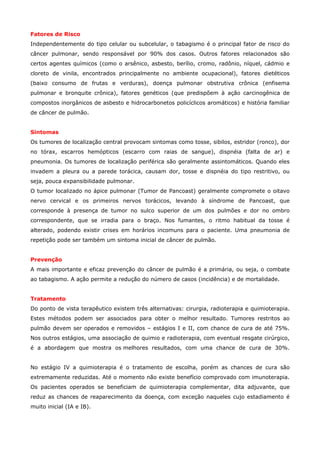 Fatores de Risco
Independentemente do tipo celular ou subcelular, o tabagismo é o principal fator de risco do
câncer pulmonar, sendo responsável por 90% dos casos. Outros fatores relacionados são
certos agentes químicos (como o arsênico, asbesto, berílio, cromo, radônio, níquel, cádmio e
cloreto de vinila, encontrados principalmente no ambiente ocupacional), fatores dietéticos
(baixo consumo de frutas e verduras), doença pulmonar obstrutiva crônica (enfisema
pulmonar e bronquite crônica), fatores genéticos (que predispõem à ação carcinogênica de
compostos inorgânicos de asbesto e hidrocarbonetos policíclicos aromáticos) e história familiar
de câncer de pulmão.
Sintomas
Os tumores de localização central provocam sintomas como tosse, sibilos, estridor (ronco), dor
no tórax, escarros hemópticos (escarro com raias de sangue), dispnéia (falta de ar) e
pneumonia. Os tumores de localização periférica são geralmente assintomáticos. Quando eles
invadem a pleura ou a parede torácica, causam dor, tosse e dispnéia do tipo restritivo, ou
seja, pouca expansibilidade pulmonar.
O tumor localizado no ápice pulmonar (Tumor de Pancoast) geralmente compromete o oitavo
nervo cervical e os primeiros nervos torácicos, levando à síndrome de Pancoast, que
corresponde à presença de tumor no sulco superior de um dos pulmões e dor no ombro
correspondente, que se irradia para o braço. Nos fumantes, o ritmo habitual da tosse é
alterado, podendo existir crises em horários incomuns para o paciente. Uma pneumonia de
repetição pode ser também um sintoma inicial de câncer de pulmão.
Prevenção
A mais importante e eficaz prevenção do câncer de pulmão é a primária, ou seja, o combate
ao tabagismo. A ação permite a redução do número de casos (incidência) e de mortalidade.
Tratamento
Do ponto de vista terapêutico existem três alternativas: cirurgia, radioterapia e quimioterapia.
Estes métodos podem ser associados para obter o melhor resultado. Tumores restritos ao
pulmão devem ser operados e removidos – estágios I e II, com chance de cura de até 75%.
Nos outros estágios, uma associação de quimio e radioterapia, com eventual resgate cirúrgico,
é a abordagem que mostra os melhores resultados, com uma chance de cura de 30%.
No estágio IV a quimioterapia é o tratamento de escolha, porém as chances de cura são
extremamente reduzidas. Até o momento não existe benefício comprovado com imunoterapia.
Os pacientes operados se beneficiam de quimioterapia complementar, dita adjuvante, que
reduz as chances de reaparecimento da doença, com exceção naqueles cujo estadiamento é
muito inicial (IA e IB).

 