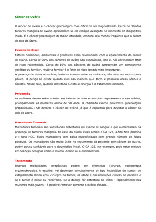 Câncer de Ovário
O câncer de ovário é o câncer ginecológico mais difícil de ser diagnosticado. Cerca de 3/4 dos
tumores malignos de ovário apresentam-se em estágio avançado no momento do diagnóstico
inicial. É o câncer ginecológico de maior letalidade, embora seja menos freqüente que o câncer
de colo do útero.
Fatores de Risco
Fatores hormonais, ambientais e genéticos estão relacionados com o aparecimento do câncer
de ovário. Cerca de 90% dos cânceres de ovário são esporádicos, isto é, não apresentam fator
de risco reconhecido. Cerca de 10% dos cânceres de ovário apresentam um componente
genético ou familiar. História familiar é o fator de risco isolado mais importante.
A presença de cistos no ovário, bastante comum entre as mulheres, não deve ser motivo para
pânico. O perigo só existe quando eles são maiores que 10cm e possuem áreas sólidas e
líquidas. Nesse caso, quando detectado o cisto, a cirurgia é o tratamento indicado.
Prevenção
As mulheres devem estar atentas aos fatores de risco e consultar regularmente o seu médico,
principalmente as mulheres acima de 50 anos. O chamado exame preventivo ginecológico
(Papanicolaou) não detecta o câncer de ovário, já que é específico para detectar o câncer do
colo do útero.
Marcadores Tumorais
Marcadores tumorais são substâncias detectadas no exame de sangue e que aumentariam na
presença de tumores malignos. No caso do ovário estas seriam o CA 125, a Alfa-feto-proteina
e o beta-HCG. Estes marcadores tem baixa especificidade com grande número de falsos
positivos. Os marcadores são muito úteis no seguimento da paciente com câncer de ovário,
porém pouco confiáveis para o diagnóstico inicial. O CA 125, por exemplo, pode estar elevado
em doenças benignas como o mioma uterino ou a endometriose.
Tratamento
Diversas

modalidades

terapêuticas

podem

ser

oferecidas

(cirurgia,

radioterapia

e quimioterapia). A escolha vai depender principalmente do tipo histológico do tumor, do
estagiamento clínico e/ou cirúrgico do tumor, da idade e das condições clínicas do paciente e
se o tumor é inicial ou recorrente. Se a doença for detectada no início - especialmente nas
mulheres mais jovens - é possível remover somente o ovário afetado.

 