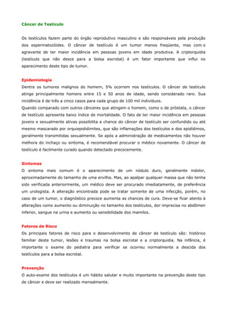 Câncer de Testículo
Os testículos fazem parte do órgão reprodutivo masculino e são responsáveis pela produção
dos espermatozóides. O câncer de testículo é um tumor menos freqüente, mas com o
agravante de ter maior incidência em pessoas jovens em idade produtiva. A criptorquidia
(testículo que não desce para a bolsa escrotal) é um fator importante que influi no
aparecimento deste tipo de tumor.
Epidemiologia
Dentre os tumores malignos do homem, 5% ocorrem nos testículos. O câncer de testículo
atinge principalmente homens entre 15 e 50 anos de idade, sendo considerado raro. Sua
incidência é de três a cinco casos para cada grupo de 100 mil indivíduos.
Quando comparado com outros cânceres que atingem o homem, como o de próstata, o câncer
de testículo apresenta baixo índice de mortalidade. O fato de ter maior incidência em pessoas
jovens e sexualmente ativas possibilita a chance do câncer de testículo ser confundido ou até
mesmo mascarado por orquiepididimites, que são inflamações dos testículos e dos epidídimos,
geralmente transmitidas sexualmente. Se após a administração de medicamentos não houver
melhora do inchaço ou sintoma, é recomendável procurar o médico novamente. O câncer de
testículo é facilmente curado quando detectado precocemente.
Sintomas
O sintoma mais comum é o aparecimento de um nódulo duro, geralmente indolor,
aproximadamente do tamanho de uma ervilha. Mas, ao apalpar qualquer massa que não tenha
sido verificada anteriormente, um médico deve ser procurado imediatamente, de preferência
um urologista. A alteração encontrada pode se tratar somente de uma infecção, porém, no
caso de um tumor, o diagnóstico precoce aumenta as chances de cura. Deve-se ficar atento à
alterações como aumento ou diminuição no tamanho dos testículos, dor imprecisa no abdômen
inferior, sangue na urina e aumento ou sensibilidade dos mamilos.
Fatores de Risco
Os principais fatores de risco para o desenvolvimento de câncer de testículo são: histórico
familiar deste tumor, lesões e traumas na bolsa escrotal e a criptorquidia. Na infância, é
importante o exame do pediatra para verificar se ocorreu normalmente a descida dos
testículos para a bolsa escrotal.
Prevenção
O auto-exame dos testículos é um hábito salutar e muito importante na prevenção deste tipo
de câncer e deve ser realizado mensalmente.

 