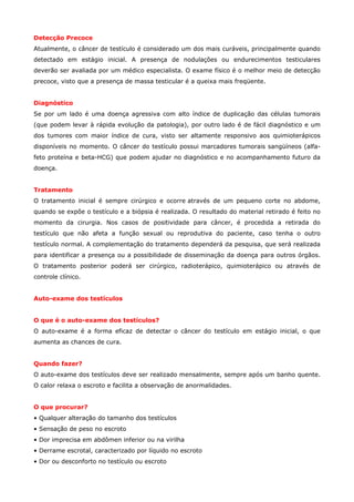 Detecção Precoce
Atualmente, o câncer de testículo é considerado um dos mais curáveis, principalmente quando
detectado em estágio inicial. A presença de nodulações ou endurecimentos testiculares
deverão ser avaliada por um médico especialista. O exame físico é o melhor meio de detecção
precoce, visto que a presença de massa testicular é a queixa mais freqüente.
Diagnóstico
Se por um lado é uma doença agressiva com alto índice de duplicação das células tumorais
(que podem levar à rápida evolução da patologia), por outro lado é de fácil diagnóstico e um
dos tumores com maior índice de cura, visto ser altamente responsivo aos quimioterápicos
disponíveis no momento. O câncer do testículo possui marcadores tumorais sangüíneos (alfafeto proteína e beta-HCG) que podem ajudar no diagnóstico e no acompanhamento futuro da
doença.
Tratamento
O tratamento inicial é sempre cirúrgico e ocorre através de um pequeno corte no abdome,
quando se expõe o testículo e a biópsia é realizada. O resultado do material retirado é feito no
momento da cirurgia. Nos casos de positividade para câncer, é procedida a retirada do
testículo que não afeta a função sexual ou reprodutiva do paciente, caso tenha o outro
testículo normal. A complementação do tratamento dependerá da pesquisa, que será realizada
para identificar a presença ou a possibilidade de disseminação da doença para outros órgãos.
O tratamento posterior poderá ser cirúrgico, radioterápico, quimioterápico ou através de
controle clínico.
Auto-exame dos testículos
O que é o auto-exame dos testículos?
O auto-exame é a forma eficaz de detectar o câncer do testículo em estágio inicial, o que
aumenta as chances de cura.
Quando fazer?
O auto-exame dos testículos deve ser realizado mensalmente, sempre após um banho quente.
O calor relaxa o escroto e facilita a observação de anormalidades.
O que procurar?
• Qualquer alteração do tamanho dos testículos
• Sensação de peso no escroto
• Dor imprecisa em abdômen inferior ou na virilha
• Derrame escrotal, caracterizado por líquido no escroto
• Dor ou desconforto no testículo ou escroto

 