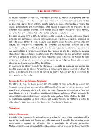 O que causa o Câncer?

As causas de câncer são variadas, podendo ser externas ou internas ao organismo, estando
ambas inter-relacionadas. As causas externas relacionam-se ao meio ambiente e aos hábitos
ou costumes próprios de um ambiente social e cultural. As causas internas são, na maioria das
vezes, geneticamente pré-determinadas, estão ligadas à capacidade do organismo de se
defender das agressões externas. Esses fatores causais podem interagir de várias formas,
aumentando a probabilidade de transformações malignas nas células normais.
De todos os casos, 80% a 90% dos cânceres estão associados a fatores ambientais. Alguns
deles são bem conhecidos: o cigarro pode causar câncer de pulmão, a exposição excessiva ao
sol pode causar câncer de pele, e alguns vírus podem causar leucemia. Outros estão em
estudo, tais como alguns componentes dos alimentos que ingerimos, e muitos são ainda
completamente desconhecidos. O envelhecimento traz mudanças nas células que aumentam a
sua suscetibilidade à transformação maligna. Isso, somado ao fato de as células das pessoas
idosas terem sido expostas por mais tempo aos diferentes fatores de risco para câncer, explica
em parte o porquê de o câncer ser mais freqüente nesses indivíduos. Os fatores de risco
ambientais de câncer são denominados cancerígenos ou carcinógenos. Esses fatores atuam
alterando a estrutura genética (DNA) das células.
O surgimento do câncer depende da intensidade e duração da exposição das células aos
agentes causadores de câncer. Por exemplo, o risco de uma pessoa desenvolver câncer de
pulmão é diretamente proporcional ao número de cigarros fumados por dia e ao número de
anos que ela vem fumando.
Fatores de Risco de Natureza Ambiental
Os fatores de risco de câncer podem ser encontrados no meio ambiente ou podem ser
herdados. A maioria dos casos de câncer (80%) está relacionada ao meio ambiente, no qual
encontramos um grande número de fatores de risco. Entende-se por ambiente o meio em
geral (água, terra e ar), o ambiente ocupacional (indústrias químicas e afins) o ambiente de
consumo (alimentos, medicamentos) o ambiente social e cultural (estilo e hábitos de vida).
As mudanças provocadas no meio ambiente pelo próprio homem, os 'hábitos' e o 'estilo de
vida' adotados pelas pessoas, podem determinar diferentes tipos de câncer.
Tabagismo
Hábitos Alimentares
A relação entre o consumo de certos alimentos e o risco de câncer possui evidência científica
apesar da complexidade dos fatores que estão associados à ingestão dos alimentos, como
conservação

e

preparo

do

alimento,

tipo

e

quantidade

de

alimento

consumido.

Muitos componentes da alimentação têm sido associados com o processo de desenvolvimento

 