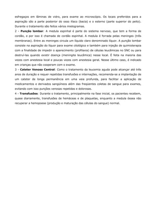 esfregaços em lâminas de vidro, para exame ao microscópio. Os locais preferidos para a
aspiração são a parte posterior do osso ilíaco (bacia) e o esterno (parte superior do peito).
Durante o tratamento são feitos vários mielogramas.
2 - Punção lombar: A medula espinhal é parte do sistema nervoso, que tem a forma de
cordão, e por isso é chamada de cordão espinhal. A medula é forrada pelas meninges (três
membranas). Entre as meninges circula um líquido claro denominado líquor. A punção lombar
consiste na aspiração do líquor para exame citológico e também para injeção de quimioterapia
com a finalidade de impedir o aparecimento (profilaxia) de células leucêmicas no SNC ou para
destruí-las quando existir doença (meningite leucêmica) nesse local. É feita na maioria das
vezes com anestesia local e poucas vezes com anestesia geral. Nesse último caso, é indicado
em crianças que não cooperam com o exame.
3 - Cateter Venoso Central: Como o tratamento da leucemia aguda pode alcançar até três
anos de duração e requer repetidas transfusões e internações, recomenda-se a implantação de
um cateter de longa permanência em uma veia profunda, para facilitar a aplicação de
medicamentos e derivados sangüíneos além das freqüentes coletas de sangue para exames,
evitando com isso punções venosas repetidas e dolorosas.
4 - Transfusões: Durante o tratamento, principalmente na fase inicial, os pacientes recebem,
quase diariamente, transfusões de hemáceas e de plaquetas, enquanto a medula óssea não
recuperar a hemopoese (produção e maturação das células do sangue) normal.

 