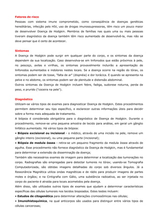 Fatores de risco
Pessoas com sistema imune comprometido, como conseqüência de doenças genéticas
hereditárias, infecção pelo HIV, uso de drogas imunossupressoras, têm risco um pouco maior
de desenvolver Doença de Hodgkin. Membros de famílias nas quais uma ou mais pessoas
tiveram diagnóstico da doença também têm risco aumentado de desenvolvê-la, mas não se
deve pensar que é certo de acontecer.
Sintomas
A Doença de Hodgkin pode surgir em qualquer parte do corpo, e os sintomas da doença
dependem da sua localização. Caso desenvolva-se em linfonodos que estão próximos à pele,
no pescoço, axilas e virilhas, os sintomas provavelmente incluirão a apresentação de
linfonodos aumentados e indolores nestes locais. Se a doença ocorre na região do tórax, os
sintomas podem ser de tosse, "falta de ar" (dispnéia) e dor torácica. E quando se apresenta na
pelve e no abdome, os sintomas podem ser de plenitude e distensão abdominal.
Outros sintomas da Doença de Hodgkin incluem febre, fadiga, sudorese noturna, perda de
peso, e prurido ("coceira na pele").
Diagnóstico
Utilizam-se vários tipos de exames para diagnosticar Doença de Hodgkin. Estes procedimentos
permitem determinar seu tipo específico, e esclarecer outras informações úteis para decidir
sobre a forma mais adequada de tratamento.
A biópsia é considerada obrigatória para o diagnóstico de Doença de Hodgkin. Durante o
procedimento, remove-se uma pequena amostra de tecido para análise, em geral um gânglio
linfático aumentado. Há vários tipos de biópsia:
• Biópsia excisional ou incisional - o médico, através de uma incisão na pele, remove um
gânglio inteiro (excisional), ou uma pequena parte (incisional);
• Biópsia de medula óssea - retira-se um pequeno fragmento da medula óssea através de
agulha. Esse procedimento não fornece diagnóstico da Doença de Hodgkin, mas é fundamental
para determinar a extensão da disseminação da doença;
Também são necessários exames de imagem para determinar a localização das tumorações no
corpo. Radiografias são empregadas para detectar tumores no tórax; usando-se Tomografia
Computadorizada, são obtidas imagens detalhadas do corpo sob diversos ângulos. Já a
Ressonância Magnética utiliza ondas magnéticas e de rádio para produzir imagens de partes
moles e órgãos; e na Cintigrafia com Gálio, uma substância radioativa, ao ser injetada no
corpo do paciente é atraída para locais acometidos pela doença.
Além disso, são utilizados outros tipos de exames que ajudam a determinar características
específicas das células tumorais nos tecidos biopsiados. Estes testes incluem:
• Estudos de citogenética para determinar alterações cromossômicas nas células;
• Imunohistoquímica, na qual anticorpos são usados para distinguir entre vários tipos de
células cancerosas;

 