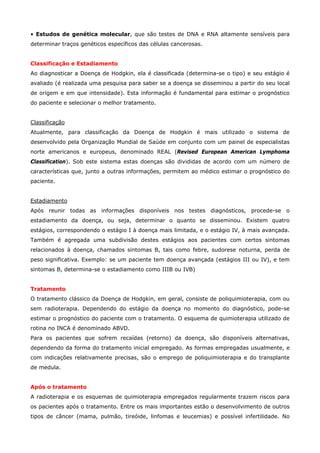 • Estudos de genética molecular, que são testes de DNA e RNA altamente sensíveis para
determinar traços genéticos específicos das células cancerosas.
Classificação e Estadiamento
Ao diagnosticar a Doença de Hodgkin, ela é classificada (determina-se o tipo) e seu estágio é
avaliado (é realizada uma pesquisa para saber se a doença se disseminou a partir do seu local
de origem e em que intensidade). Esta informação é fundamental para estimar o prognóstico
do paciente e selecionar o melhor tratamento.
Classificação
Atualmente, para classificação da Doença de Hodgkin é mais utilizado o sistema de
desenvolvido pela Organização Mundial de Saúde em conjunto com um painel de especialistas
norte americanos e europeus, denominado REAL (Revised European American Lymphoma
Classification). Sob este sistema estas doenças são divididas de acordo com um número de
características que, junto a outras informações, permitem ao médico estimar o prognóstico do
paciente.
Estadiamento
Após reunir todas as informações disponíveis nos testes diagnósticos, procede-se o
estadiamento da doença, ou seja, determinar o quanto se disseminou. Existem quatro
estágios, correspondendo o estágio I à doença mais limitada, e o estágio IV, à mais avançada.
Também é agregada uma subdivisão destes estágios aos pacientes com certos sintomas
relacionados à doença, chamados sintomas B, tais como febre, sudorese noturna, perda de
peso significativa. Exemplo: se um paciente tem doença avançada (estágios III ou IV), e tem
sintomas B, determina-se o estadiamento como IIIB ou IVB)
Tratamento
O tratamento clássico da Doença de Hodgkin, em geral, consiste de poliquimioterapia, com ou
sem radioterapia. Dependendo do estágio da doença no momento do diagnóstico, pode-se
estimar o prognóstico do paciente com o tratamento. O esquema de quimioterapia utilizado de
rotina no INCA é denominado ABVD.
Para os pacientes que sofrem recaídas (retorno) da doença, são disponíveis alternativas,
dependendo da forma do tratamento inicial empregado. As formas empregadas usualmente, e
com indicações relativamente precisas, são o emprego de poliquimioterapia e do transplante
de medula.
Após o tratamento
A radioterapia e os esquemas de quimioterapia empregados regularmente trazem riscos para
os pacientes após o tratamento. Entre os mais importantes estão o desenvolvimento de outros
tipos de câncer (mama, pulmão, tireóide, linfomas e leucemias) e possível infertilidade. No

 