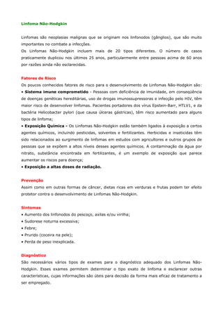 Linfoma Não-Hodgkin
Linfomas são neoplasias malignas que se originam nos linfonodos (gânglios), que são muito
importantes no combate a infecções.
Os Linfomas Não-Hodgkin incluem mais de 20 tipos diferentes. O número de casos
praticamente duplicou nos últimos 25 anos, particularmente entre pessoas acima de 60 anos
por razões ainda não esclarecidas.
Fatores de Risco
Os poucos conhecidos fatores de risco para o desenvolvimento de Linfomas Não-Hodgkin são:
• Sistema imune comprometido - Pessoas com deficiência de imunidade, em conseqüência
de doenças genéticas hereditárias, uso de drogas imunossupressoras e infecção pelo HIV, têm
maior risco de desenvolver linfomas. Pacientes portadores dos vírus Epstein-Barr, HTLV1, e da
bactéria Helicobacter pylori (que causa úlceras gástricas), têm risco aumentado para alguns
tipos de linfoma;
• Exposição Química - Os Linfomas Não-Hodgkin estão também ligados à exposição a certos
agentes químicos, incluindo pesticidas, solventes e fertilizantes. Herbicidas e inseticidas têm
sido relacionados ao surgimento de linfomas em estudos com agricultores e outros grupos de
pessoas que se expõem a altos níveis desses agentes químicos. A contaminação da água por
nitrato, substância encontrada em fertilizantes, é um exemplo de exposição que parece
aumentar os riscos para doença;
• Exposição a altas doses de radiação.
Prevenção
Assim como em outras formas de câncer, dietas ricas em verduras e frutas podem ter efeito
protetor contra o desenvolvimento de Linfomas Não-Hodgkin.
Sintomas
• Aumento dos linfonodos do pescoço, axilas e/ou virilha;
• Sudorese noturna excessiva;
• Febre;
• Prurido (coceira na pele);
• Perda de peso inexplicada.
Diagnóstico
São necessários vários tipos de exames para o diagnóstico adequado dos Linfomas NãoHodgkin. Esses exames permitem determinar o tipo exato de linfoma e esclarecer outras
características, cujas informações são úteis para decisão da forma mais eficaz de tratamento a
ser empregado.

 