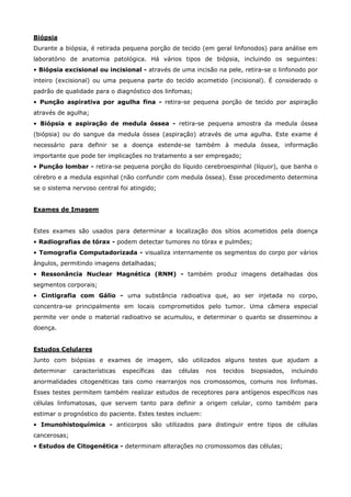 Biópsia
Durante a biópsia, é retirada pequena porção de tecido (em geral linfonodos) para análise em
laboratório de anatomia patológica. Há vários tipos de biópsia, incluindo os seguintes:
• Biópsia excisional ou incisional - através de uma incisão na pele, retira-se o linfonodo por
inteiro (excisional) ou uma pequena parte do tecido acometido (incisional). É considerado o
padrão de qualidade para o diagnóstico dos linfomas;
• Punção aspirativa por agulha fina - retira-se pequena porção de tecido por aspiração
através de agulha;
• Biópsia e aspiração de medula óssea - retira-se pequena amostra da medula óssea
(biópsia) ou do sangue da medula óssea (aspiração) através de uma agulha. Este exame é
necessário para definir se a doença estende-se também à medula óssea, informação
importante que pode ter implicações no tratamento a ser empregado;
• Punção lombar - retira-se pequena porção do líquido cerebroespinhal (líquor), que banha o
cérebro e a medula espinhal (não confundir com medula óssea). Esse procedimento determina
se o sistema nervoso central foi atingido;
Exames de Imagem
Estes exames são usados para determinar a localização dos sítios acometidos pela doença
• Radiografias de tórax - podem detectar tumores no tórax e pulmões;
• Tomografia Computadorizada - visualiza internamente os segmentos do corpo por vários
ângulos, permitindo imagens detalhadas;
• Ressonância Nuclear Magnética (RNM) - também produz imagens detalhadas dos
segmentos corporais;
• Cintigrafia com Gálio - uma substância radioativa que, ao ser injetada no corpo,
concentra-se principalmente em locais comprometidos pelo tumor. Uma câmera especial
permite ver onde o material radioativo se acumulou, e determinar o quanto se disseminou a
doença.
Estudos Celulares
Junto com biópsias e exames de imagem, são utilizados alguns testes que ajudam a
determinar

características

específicas

das

células

nos

tecidos

biopsiados,

incluindo

anormalidades citogenéticas tais como rearranjos nos cromossomos, comuns nos linfomas.
Esses testes permitem também realizar estudos de receptores para antígenos específicos nas
células linfomatosas, que servem tanto para definir a origem celular, como também para
estimar o prognóstico do paciente. Estes testes incluem:
• Imunohistoquímica - anticorpos são utilizados para distinguir entre tipos de células
cancerosas;
• Estudos de Citogenética - determinam alterações no cromossomos das células;

 