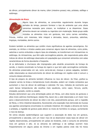 do câncer, principalmente câncer de mama, cólon (intestino grosso) reto, próstata, esôfago e
estômago.
Alimentação de Risco
Alguns tipos de alimentos, se consumidos regularmente durante longos
períodos de tempo, parecem fornecer o tipo de ambiente que uma célula
cancerosa necessita para crescer, se multiplicar e se disseminar. Esses
alimentos devem ser evitados ou ingeridos com moderação. Neste grupo estão
incluídos os alimentos ricos em gorduras, tais como carnes vermelhas,
frituras, molhos com maionese, leite integral e derivados, bacon, presuntos, salsichas,
lingüiças, mortadelas, dentre outros.
Existem também os alimentos que contêm níveis significativos de agentes cancerígenos. Por
exemplo, os nitritos e nitratos usados para conservar alguns tipos de alimentos, como picles,
salsichas e outros embutidos e alguns tipos de enlatados, se transformam em nitrosaminas no
estômago. As nitrosaminas, que têm ação carcinogênica potente, são responsáveis pelos altos
índices de câncer de estômago observados em populações que consomem alimentos com estas
características de forma abundante e freqüente.
Já os defumados e churrascos são impregnados pelo alcatrão proveniente da fumaça do
carvão, o mesmo encontrado na fumaça do cigarro e que tem ação carcinogênica conhecida.
Os alimentos preservados em sal, como carne-de-sol, charque e peixes salgados, também
estão relacionados ao desenvolvimento de câncer de estômago em regiões onde é comum o
consumo desses alimentos.
O tipo de preparo do alimento também influencia no risco de câncer. Ao fritar, grelhar ou
preparar carnes na brasa a temperaturas muito elevadas, podem ser criados compostos que
aumentam o risco de câncer de estômago e coloretal. Por isso, métodos de cozimento que
usam baixas temperaturas são escolhas mais saudáveis, como vapor, fervura, pochê,
ensopado, guisado, cozido ou assado.
Estudos demonstram que uma alimentação pobre em fibras, com altos teores de gorduras e
altos níveis calóricos (hambúrguer, batata frita, bacon etc.), está relacionada a um maior risco
para o desenvolvimento de câncer de cólon e de reto, possivelmente porque, sem a ingestão
de fibras, o ritmo intestinal desacelera, favorecendo uma exposição mais demorada da mucosa
aos agentes cancerígenos encontrados no conteúdo intestinal. Em relação a cânceres de mama
e próstata, a ingestão de gordura pode alterar os níveis de hormônio no sangue, aumentando
o risco da doença.
Há vários estudos epidemiológicos que sugerem a associação de dieta rica em gordura,
principalmente a saturada, com um maior risco de se desenvolver esses tipos de câncer em
regiões desenvolvidas, principalmente em países do Ocidente, onde o consumo de alimentos
ricos em gordura é alto. Já os cânceres de estômago e de esôfago ocorrem mais
freqüentemente em alguns países do Oriente e em regiões pobres onde não há meios

 