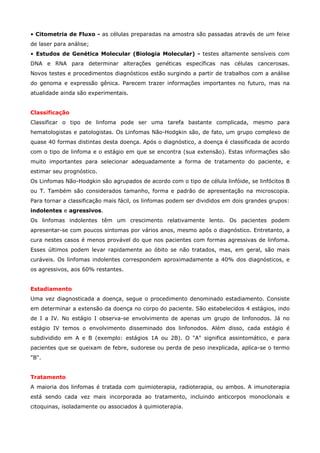 • Citometria de Fluxo - as células preparadas na amostra são passadas através de um feixe
de laser para análise;
• Estudos de Genética Molecular (Biologia Molecular) - testes altamente sensíveis com
DNA e RNA para determinar alterações genéticas específicas nas células cancerosas.
Novos testes e procedimentos diagnósticos estão surgindo a partir de trabalhos com a análise
do genoma e expressão gênica. Parecem trazer informações importantes no futuro, mas na
atualidade ainda são experimentais.
Classificação
Classificar o tipo de linfoma pode ser uma tarefa bastante complicada, mesmo para
hematologistas e patologistas. Os Linfomas Não-Hodgkin são, de fato, um grupo complexo de
quase 40 formas distintas desta doença. Após o diagnóstico, a doença é classificada de acordo
com o tipo de linfoma e o estágio em que se encontra (sua extensão). Estas informações são
muito importantes para selecionar adequadamente a forma de tratamento do paciente, e
estimar seu prognóstico.
Os Linfomas Não-Hodgkin são agrupados de acordo com o tipo de célula linfóide, se linfócitos B
ou T. Também são considerados tamanho, forma e padrão de apresentação na microscopia.
Para tornar a classificação mais fácil, os linfomas podem ser divididos em dois grandes grupos:
indolentes e agressivos.
Os linfomas indolentes têm um crescimento relativamente lento. Os pacientes podem
apresentar-se com poucos sintomas por vários anos, mesmo após o diagnóstico. Entretanto, a
cura nestes casos é menos provável do que nos pacientes com formas agressivas de linfoma.
Esses últimos podem levar rapidamente ao óbito se não tratados, mas, em geral, são mais
curáveis. Os linfomas indolentes correspondem aproximadamente a 40% dos diagnósticos, e
os agressivos, aos 60% restantes.
Estadiamento
Uma vez diagnosticada a doença, segue o procedimento denominado estadiamento. Consiste
em determinar a extensão da doença no corpo do paciente. São estabelecidos 4 estágios, indo
de I a IV. No estágio I observa-se envolvimento de apenas um grupo de linfonodos. Já no
estágio IV temos o envolvimento disseminado dos linfonodos. Além disso, cada estágio é
subdividido em A e B (exemplo: estágios 1A ou 2B). O "A" significa assintomático, e para
pacientes que se queixam de febre, sudorese ou perda de peso inexplicada, aplica-se o termo
"B".
Tratamento
A maioria dos linfomas é tratada com quimioterapia, radioterapia, ou ambos. A imunoterapia
está sendo cada vez mais incorporada ao tratamento, incluindo anticorpos monoclonais e
citoquinas, isoladamente ou associados à quimioterapia.

 