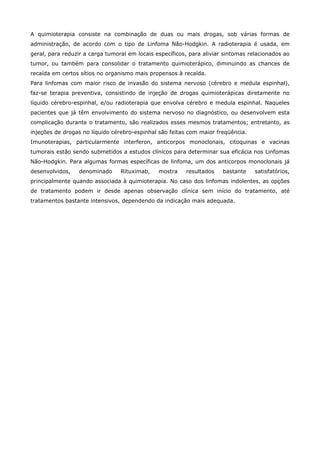 A quimioterapia consiste na combinação de duas ou mais drogas, sob várias formas de
administração, de acordo com o tipo de Linfoma Não-Hodgkin. A radioterapia é usada, em
geral, para reduzir a carga tumoral em locais específicos, para aliviar sintomas relacionados ao
tumor, ou também para consolidar o tratamento quimioterápico, diminuindo as chances de
recaída em certos sítios no organismo mais propensos à recaída.
Para linfomas com maior risco de invasão do sistema nervoso (cérebro e medula espinhal),
faz-se terapia preventiva, consistindo de injeção de drogas quimioterápicas diretamente no
líquido cérebro-espinhal, e/ou radioterapia que envolva cérebro e medula espinhal. Naqueles
pacientes que já têm envolvimento do sistema nervoso no diagnóstico, ou desenvolvem esta
complicação durante o tratamento, são realizados esses mesmos tratamentos; entretanto, as
injeções de drogas no líquido cérebro-espinhal são feitas com maior freqüência.
Imunoterapias, particularmente interferon, anticorpos monoclonais, citoquinas e vacinas
tumorais estão sendo submetidos a estudos clínicos para determinar sua eficácia nos Linfomas
Não-Hodgkin. Para algumas formas específicas de linfoma, um dos anticorpos monoclonais já
desenvolvidos,

denominado

Rituximab,

mostra

resultados

bastante

satisfatórios,

principalmente quando associada à quimioterapia. No caso dos linfomas indolentes, as opções
de tratamento podem ir desde apenas observação clínica sem início do tratamento, até
tratamentos bastante intensivos, dependendo da indicação mais adequada.

 