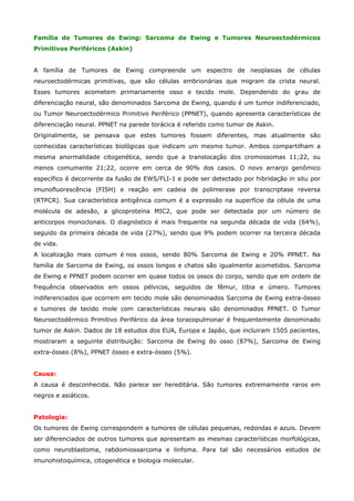 Família de Tumores de Ewing: Sarcoma de Ewing e Tumores Neuroectodérmicos
Primitivos Periféricos (Askin)
A família de Tumores de Ewing compreende um espectro de neoplasias de células
neuroectodérmicas primitivas, que são células embrionárias que migram da crista neural.
Esses tumores acometem primariamente osso e tecido mole. Dependendo do grau de
diferenciação neural, são denominados Sarcoma de Ewing, quando é um tumor indiferenciado,
ou Tumor Neuroectodérmico Primitivo Periférico (PPNET), quando apresenta características de
diferenciação neural. PPNET na parede torácica é referido como tumor de Askin.
Originalmente, se pensava que estes tumores fossem diferentes, mas atualmente são
conhecidas características biológicas que indicam um mesmo tumor. Ambos compartilham a
mesma anormalidade citogenética, sendo que a translocação dos cromossomas 11;22, ou
menos comumente 21;22, ocorre em cerca de 90% dos casos. O novo arranjo genômico
específico é decorrente da fusão de EWS/FLI-1 e pode ser detectado por hibridação in situ por
imunofluorescência (FISH) e reação em cadeia de polimerase por transcriptase reversa
(RTPCR). Sua característica antigênica comum é a expressão na superfície da célula de uma
molécula de adesão, a glicoproteína MIC2, que pode ser detectada por um número de
anticorpos monoclonais. O diagnóstico é mais frequente na segunda década de vida (64%),
seguido da primeira década de vida (27%), sendo que 9% podem ocorrer na terceira década
de vida.
A localização mais comum é nos ossos, sendo 80% Sarcoma de Ewing e 20% PPNET. Na
família de Sarcoma de Ewing, os ossos longos e chatos são igualmente acometidos. Sarcoma
de Ewing e PPNET podem ocorrer em quase todos os ossos do corpo, sendo que em ordem de
frequência observados em ossos pélvicos, seguidos de fêmur, tibia e úmero. Tumores
indiferenciados que ocorrem em tecido mole são denominados Sarcoma de Ewing extra-ósseo
e tumores de tecido mole com características neurais são denominados PPNET. O Tumor
Neuroectodérmico Primitivo Periférico da área toracopulmonar é frequentemente denominado
tumor de Askin. Dados de 18 estudos dos EUA, Europa e Japão, que incluiram 1505 pacientes,
mostraram a seguinte distribuição: Sarcoma de Ewing do osso (87%), Sarcoma de Ewing
extra-ósseo (8%), PPNET ósseo e extra-ósseo (5%).
Causa:
A causa é desconhecida. Não parece ser hereditária. São tumores extremamente raros em
negros e asiáticos.
Patologia:
Os tumores de Ewing correspondem a tumores de células pequenas, redondas e azuis. Devem
ser diferenciados de outros tumores que apresentam as mesmas características morfológicas,
como neuroblastoma, rabdomiossarcoma e linfoma. Para tal são necessários estudos de
imunohistoquímica, citogenética e biologia molecular.

 