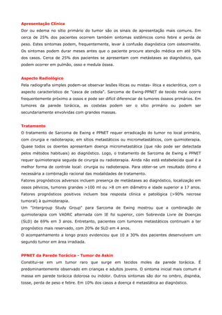 Apresentação Clínica
Dor ou edema no sítio primário do tumor são os sinais de apresentação mais comuns. Em
cerca de 25% dos pacientes ocorrem também sintomas sistêmicos como febre e perda de
peso. Estes sintomas podem, frequentemente, levar à confusão diagnóstica com osteomielite.
Os sintomas podem durar meses antes que o paciente procure atenção médica em até 50%
dos casos. Cerca de 25% dos pacientes se apresentam com metástases ao diagnóstico, que
podem ocorrer em pulmão, osso e medula óssea.
Aspecto Radiológico
Pela radiografia simples podem-se observar lesões líticas ou mistas- lítica e esclerótica, com o
aspecto característico de "casca de cebola". Sarcoma de Ewing-PPNET de tecido mole ocorre
frequentemente próximo a ossos e pode ser difícil diferenciar de tumores ósseos primários. Em
tumores da parede torácica, as costelas podem ser o sítio primário ou podem ser
secundariamente envolvidas com grandes massas.
Tratamento
O tratamento de Sarcoma de Ewing e PPNET requer erradicação do tumor no local primário,
com cirurgia e radioterapia; em sítios metastáticos ou micrometastáticos, com quimioterapia.
Quase todos os doentes apresentam doença micrometastática (que não pode ser detectada
pelos métodos habituais) ao diagnóstico. Logo, o tratamento de Sarcoma de Ewing e PPNET
requer quimioterapia seguida de cirurgia ou radioterapia. Ainda não está estabelecida qual é a
melhor forma de controle local: cirurgia ou radioterapia. Para obter-se um resultado ótimo é
necessária a combinação racional das modalidades de tratamento.
Fatores prognósticos adversos incluem presença de metástases ao diagnóstico, localização em
ossos pélvicos, tumores grandes >100 ml ou >8 cm em diâmetro e idade superior a 17 anos.
Fatores prognósticos positivos incluem boa resposta clínica e patológica (>90% necrose
tumoral) à quimioterapia.
Um "Intergroup Study Group" para Sarcoma de Ewing mostrou que a combinação de
quimioterapia com VADRC alternada com IE foi superior, com Sobrevida Livre de Doenças
(SLD) de 69% em 3 anos. Entretanto, pacientes com tumores metastáticos continuam a ter
prognóstico mais reservado, com 20% de SLD em 4 anos.
O acompanhamento a longo prazo evidenciou que 10 a 30% dos pacientes desenvolvem um
segundo tumor em área irradiada.
PPNET da Parede Torácica - Tumor de Askin
Constitui-se em um tumor raro que surge em tecidos moles da parede torácica. É
predominantemente observado em crianças e adultos jovens. O sintoma inicial mais comum é
massa em parede torácica dolorosa ou indolor. Outros sintomas são dor no ombro, dispnéia,
tosse, perda de peso e febre. Em 10% dos casos a doença é metastática ao diagnóstico.

 