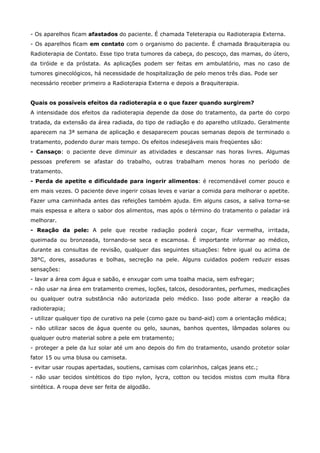 - Os aparelhos ficam afastados do paciente. É chamada Teleterapia ou Radioterapia Externa.
- Os aparelhos ficam em contato com o organismo do paciente. É chamada Braquiterapia ou
Radioterapia de Contato. Esse tipo trata tumores da cabeça, do pescoço, das mamas, do útero,
da tiróide e da próstata. As aplicações podem ser feitas em ambulatório, mas no caso de
tumores ginecológicos, há necessidade de hospitalização de pelo menos três dias. Pode ser
necessário receber primeiro a Radioterapia Externa e depois a Braquiterapia.
Quais os possíveis efeitos da radioterapia e o que fazer quando surgirem?
A intensidade dos efeitos da radioterapia depende da dose do tratamento, da parte do corpo
tratada, da extensão da área radiada, do tipo de radiação e do aparelho utilizado. Geralmente
aparecem na 3ª semana de aplicação e desaparecem poucas semanas depois de terminado o
tratamento, podendo durar mais tempo. Os efeitos indesejáveis mais freqüentes são:
- Cansaço: o paciente deve diminuir as atividades e descansar nas horas livres. Algumas
pessoas preferem se afastar do trabalho, outras trabalham menos horas no período de
tratamento.
- Perda de apetite e dificuldade para ingerir alimentos: é recomendável comer pouco e
em mais vezes. O paciente deve ingerir coisas leves e variar a comida para melhorar o apetite.
Fazer uma caminhada antes das refeições também ajuda. Em alguns casos, a saliva torna-se
mais espessa e altera o sabor dos alimentos, mas após o término do tratamento o paladar irá
melhorar.
- Reação da pele: A pele que recebe radiação poderá coçar, ficar vermelha, irritada,
queimada ou bronzeada, tornando-se seca e escamosa. É importante informar ao médico,
durante as consultas de revisão, qualquer das seguintes situações: febre igual ou acima de
38°C, dores, assaduras e bolhas, secreção na pele. Alguns cuidados podem reduzir essas
sensações:
- lavar a área com água e sabão, e enxugar com uma toalha macia, sem esfregar;
- não usar na área em tratamento cremes, loções, talcos, desodorantes, perfumes, medicações
ou qualquer outra substância não autorizada pelo médico. Isso pode alterar a reação da
radioterapia;
- utilizar qualquer tipo de curativo na pele (como gaze ou band-aid) com a orientação médica;
- não utilizar sacos de água quente ou gelo, saunas, banhos quentes, lâmpadas solares ou
qualquer outro material sobre a pele em tratamento;
- proteger a pele da luz solar até um ano depois do fim do tratamento, usando protetor solar
fator 15 ou uma blusa ou camiseta.
- evitar usar roupas apertadas, soutiens, camisas com colarinhos, calças jeans etc.;
- não usar tecidos sintéticos do tipo nylon, lycra, cotton ou tecidos mistos com muita fibra
sintética. A roupa deve ser feita de algodão.

 