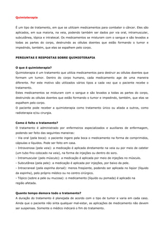 Quimioterapia
É um tipo de tratamento, em que se utilizam medicamentos para combater o câncer. Eles são
aplicados, em sua maioria, na veia, podendo também ser dados por via oral, intramuscular,
subcutânea, tópica e intratecal. Os medicamentos se misturam com o sangue e são levados a
todas as partes do corpo, destruindo as células doentes que estão formando o tumor e
impedindo, também, que elas se espalhem pelo corpo.
PERGUNTAS E RESPOSTAS SOBRE QUIMIOTERAPIA
O que é quimioterapia?
Quimioterapia é um tratamento que utiliza medicamentos para destruir as células doentes que
formam um tumor. Dentro do corpo humano, cada medicamento age de uma maneira
diferente. Por este motivo são utilizados vários tipos a cada vez que o paciente recebe o
tratamento.
Estes medicamentos se misturam com o sangue e são levados a todas as partes do corpo,
destruindo as células doentes que estão formando o tumor e impedindo, também, que elas se
espalhem pelo corpo.
O paciente pode receber a quimioterapia como tratamento único ou aliada a outros, como
radioterapia e/ou cirurgia.
Como é feito o tratamento?
O tratamento é administrado por enfermeiros especializados e auxiliares de enfermagem,
podendo ser feito das seguintes maneiras:
- Via oral (pela boca): o paciente ingere pela boca o medicamento na forma de comprimidos,
cápsulas e líquidos. Pode ser feito em casa.
- Intravenosa (pela veia): a medicação é aplicada diretamente na veia ou por meio de cateter
(um tubo fino colocado na veia), na forma de injeções ou dentro do soro.
- Intramuscular (pelo músculo): a medicação é aplicada por meio de injeções no músculo.
- Subcutânea (pela pele): a medicação é aplicada por injeções, por baixo da pele.
- Intracraneal (pela espinha dorsal): menos freqüente, podendo ser aplicada no liqüor (líquido
da espinha), pelo próprio médico ou no centro cirúrgico.
- Tópico (sobre a pele ou mucosa): o medicamento (líquido ou pomada) é aplicado na
região afetada.
Quanto tempo demora todo o tratamento?
A duração do tratamento é planejada de acordo com o tipo de tumor e varia em cada caso.
Ainda que o paciente não sinta qualquer mal-estar, as aplicações de medicamento não devem
ser suspensas. Somente o médico indicará o fim do tratamento.

 