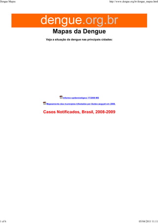 Veja a situação da dengue nas principais cidades:
Informe epidemiológico 17/2009 MS
Mapeamento dos municípios infestados por Aedes aegypti em 2008.
Dengue Mapas http://www.dengue.org.br/dengue_mapas.html
1 of 6 05/04/2011 11:11
 